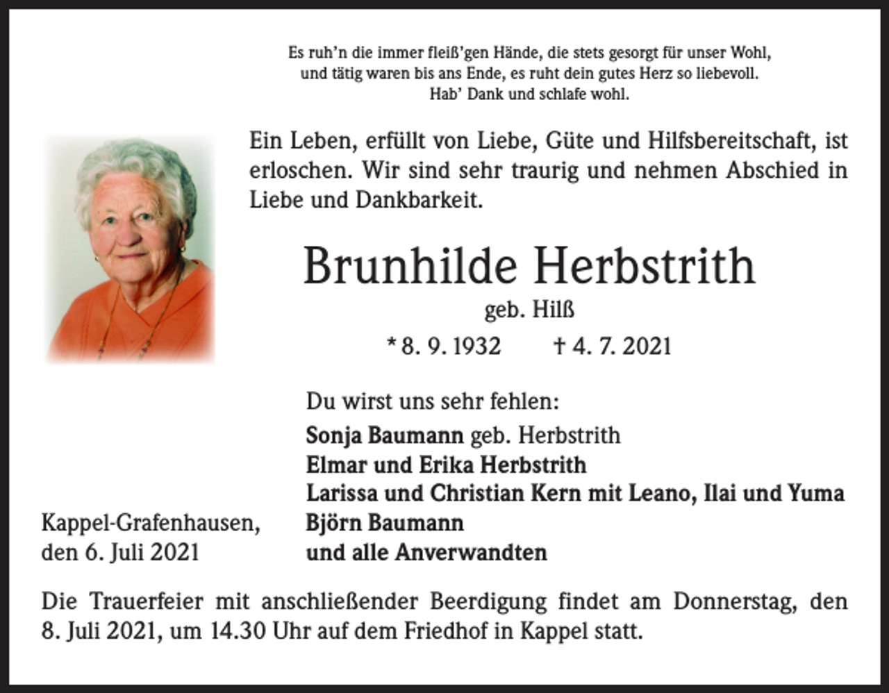 <p>Es ruh’n die immer fleiß’gen Hände, die stets gesorgt für unser Wohl,<br />und tätig waren bis ans Ende, es ruht dein gutes Herz so liebevoll.<br />Hab’ Dank und schlafe wohl.</p><p>Ein Leben, erfüllt von Liebe, Güte und Hilfsbereitschaft, ist<br />­erloschen. Wir sind sehr traurig und nehmen Abschied in<br />Liebe und Dankbarkeit.</p><p>Brunhilde Herbstrith<br />geb. Hilß<br />* 8. 9. 1932 † 4. 7. 2021</p><p>Kappel-Grafenhausen,<br />den 6. Juli 2021</p><p>Du wirst uns sehr fehlen:<br />Sonja Baumann geb. Herbstrith<br />Elmar und Erika Herbstrith<br />Larissa und Christian Kern mit Leano, Ilai und Yuma<br />Björn Baumann<br />und alle Anverwandten</p><p>Die Trauerfeier mit anschließender Beerdigung findet am Donnerstag, den<br />8. Juli 2021, um 14.30 Uhr auf dem Friedhof in Kappel statt.</p>