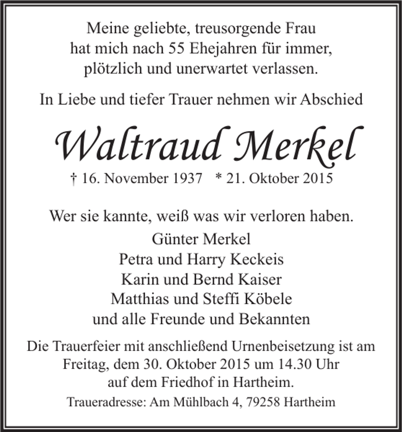<p>Meine geliebte, treusorgende Frau<br />hat mich nach 55 Ehejahren für immer,<br />plötzlich und unerwartet verlassen.<br />In Liebe und tiefer Trauer nehmen wir Abschied</p><p>Waltraud Merkel<br />† 16. November 1937 * 21. Oktober 2015</p><p>Wer sie kannte, weiß was wir verloren haben.<br />Günter Merkel<br />Petra und Harry Keckeis<br />Karin und Bernd Kaiser<br />Matthias und Steffi Köbele<br />und alle Freunde und Bekannten<br />Die Trauerfeier mit anschließend Urnenbeisetzung ist am<br />Freitag, dem 30. Oktober 2015 um 14.30 Uhr<br />auf dem Friedhof in Hartheim.<br />Traueradresse: Am Mühlbach 4, 79258 Hartheim</p>