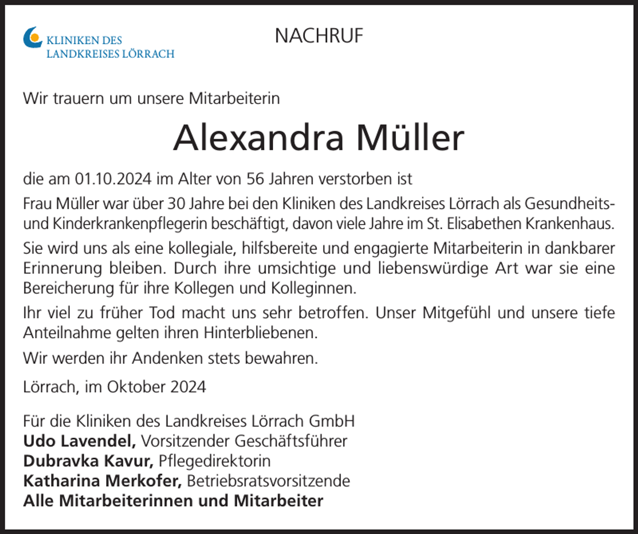 <p>KLINIKEN DES<br />LANDKREISES LÖRRACH</p><p>NACHRUF</p><p>Wir trauern um unsere Mitarbeiterin</p><p>Alexandra Müller<br />die am 01.10.2024 im Alter von 56 Jahren verstorben ist<br />Frau Müller war über 30 Jahre bei den Kliniken des Landkreises Lörrach als Gesundheitsund Kinderkrankenpflegerin beschäftigt, davon viele Jahre im St. Elisabethen Krankenhaus.<br />Sie wird uns als eine kollegiale, hilfsbereite und engagierte Mitarbeiterin in ­dankbarer<br />Erinnerung bleiben. Durch ihre umsichtige und liebenswürdige Art war sie eine<br />Bereicherung für ihre Kollegen und Kolleginnen.<br />Ihr viel zu früher Tod macht uns sehr betroffen. Unser Mitgefühl und unsere tiefe<br />­Anteilnahme gelten ihren Hinterbliebenen.<br />Wir werden ihr Andenken stets bewahren.<br />Lörrach, im Oktober 2024<br />Für die Kliniken des Landkreises Lörrach GmbH<br />Udo Lavendel, Vorsitzender Geschäftsführer<br />Dubravka Kavur, Pflegedirektorin<br />Katharina Merkofer, Betriebsratsvorsitzende<br />Alle Mitarbeiterinnen und Mitarbeiter</p>
