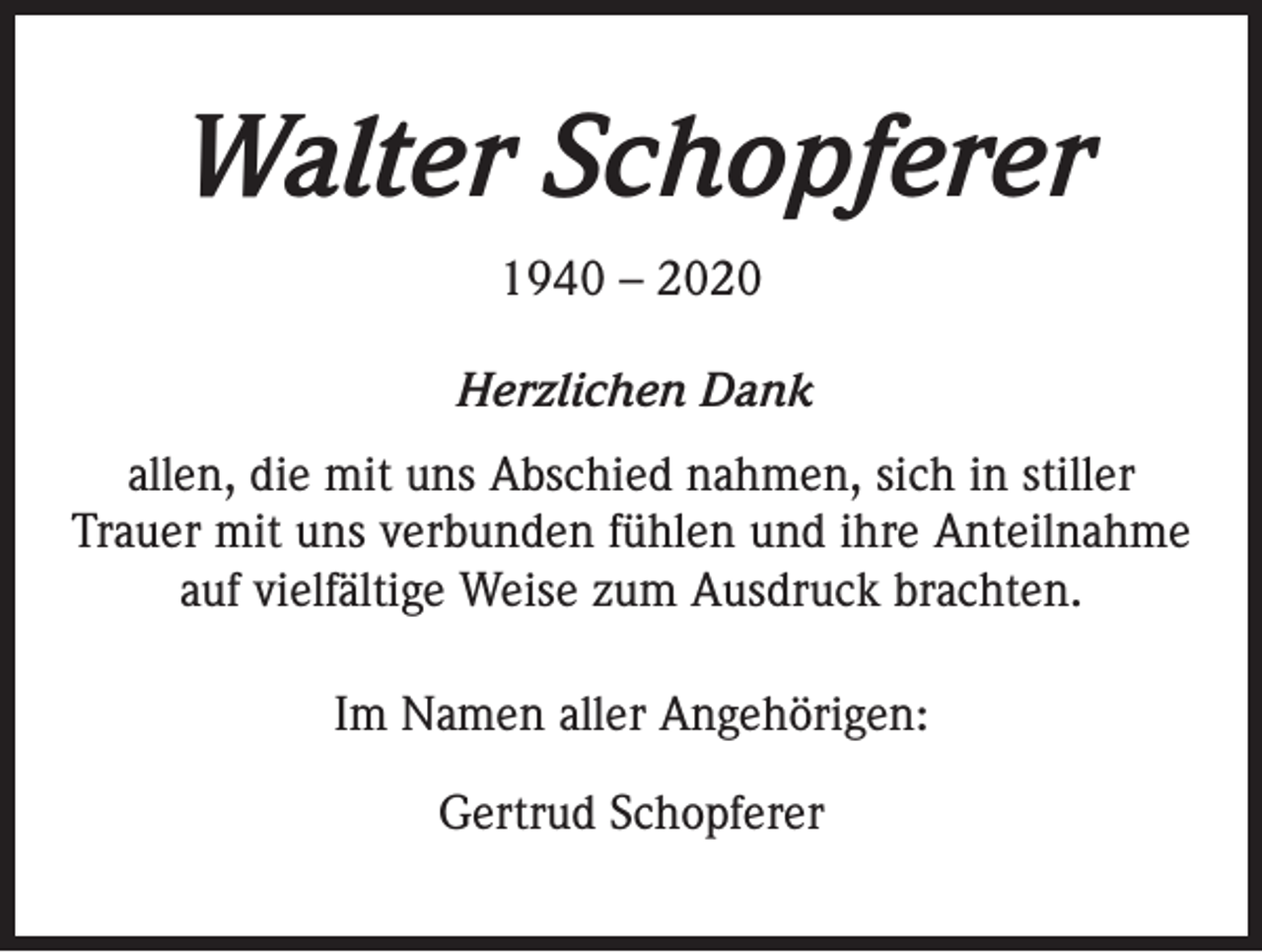 <p>Walter Schopferer<br />1940 – 2020<br />Herzlichen Dank<br />allen, die mit uns Abschied nahmen, sich in stiller<br />Trauer mit uns verbunden fühlen und ihre Anteilnahme<br />auf vielfältige Weise zum Ausdruck brachten.<br />Im Namen aller Angehörigen:<br />Gertrud Schopferer</p>