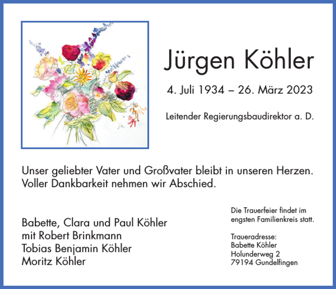 <p>Jürgen Köhler<br />4. Juli 1934 − 26. März 2023<br />Leitender Regierungsbaudirektor a. D.</p><p>Unser geliebter Vater und Großvater bleibt in unseren Herzen.<br />Voller Dankbarkeit nehmen wir Abschied.<br />Babette, Clara und Paul Köhler<br />mit Robert Brinkmann<br />Tobias Benjamin Köhler<br />Moritz Köhler</p><p>Die Trauerfeier findet im<br />engsten Familienkreis statt.<br />Traueradresse:<br />Babette Köhler<br />Holunderweg 2<br />79194 Gundelfingen</p>