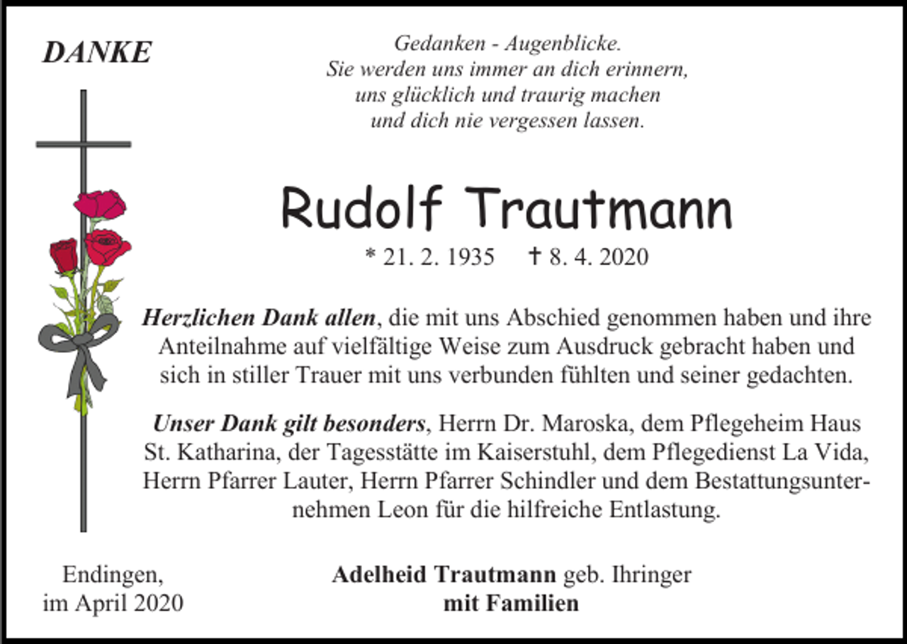 <p>DANKE</p><p>Gedanken - Augenblicke.<br />Sie werden uns immer an dich erinnern,<br />uns glücklich und traurig machen<br />und dich nie vergessen lassen.</p><p>Rudolf Trautmann<br />* 21. 2. 1935</p><p> 8. 4. 2020</p><p>Herzlichen Dank allen, die mit uns Abschied genommen haben und ihre<br />Anteilnahme auf vielfältige Weise zum Ausdruck gebracht haben und<br />sich in stiller Trauer mit uns verbunden fühlten und seiner gedachten.<br />Unser Dank gilt besonders, Herrn Dr. Maroska, dem Pflegeheim Haus<br />St. Katharina, der Tagesstätte im Kaiserstuhl, dem Pflegedienst La Vida,<br />Herrn Pfarrer Lauter, Herrn Pfarrer Schindler und dem Bestattungsunternehmen Leon für die hilfreiche Entlastung.<br />Endingen,<br />im April 2020</p><p>Adelheid Trautmann geb. Ihringer<br />mit Familien</p>