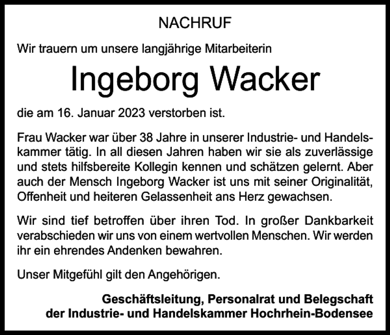 <p>NACHRUF<br />Wir trauern um unsere langjährige Mitarbeiterin</p><p>Ingeborg Wacker</p><p>die am 16. Januar 2023 verstorben ist.<br />Frau Wacker war über 38 Jahre in unserer Industrie- und Handelskammer tätig. In all diesen Jahren haben wir sie als zuverlässige<br />und stets hilfsbereite Kollegin kennen und schätzen gelernt. Aber<br />auch der Mensch Ingeborg Wacker ist uns mit seiner Originalität,<br />Offenheit und heiteren Gelassenheit ans Herz gewachsen.<br />Wir sind tief betroffen über ihren Tod. In großer Dankbarkeit<br />verabschieden wir uns von einem wertvollen Menschen. Wir werden<br />ihr ein ehrendes Andenken bewahren.<br />Unser Mitgefühl gilt den Angehörigen.<br />Geschäftsleitung, Personalrat und Belegschaft<br />der Industrie- und Handelskammer Hochrhein-Bodensee</p>
