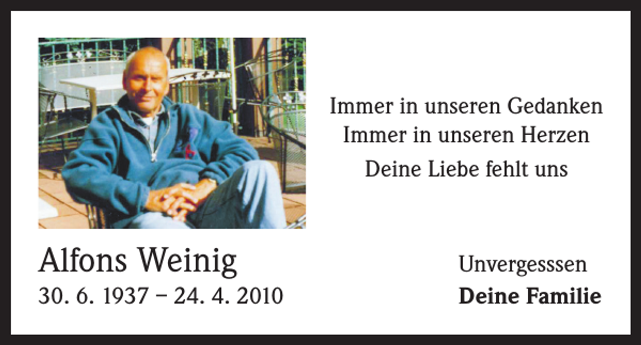 <p>Immer in unseren Gedanken<br />Immer in unseren Herzen<br />Deine Liebe fehlt uns</p><p>Alfons Weinig</p><p>30. 6. 1937 – 24. 4. 2010</p><p>Unvergesssen<br />Deine Familie</p>