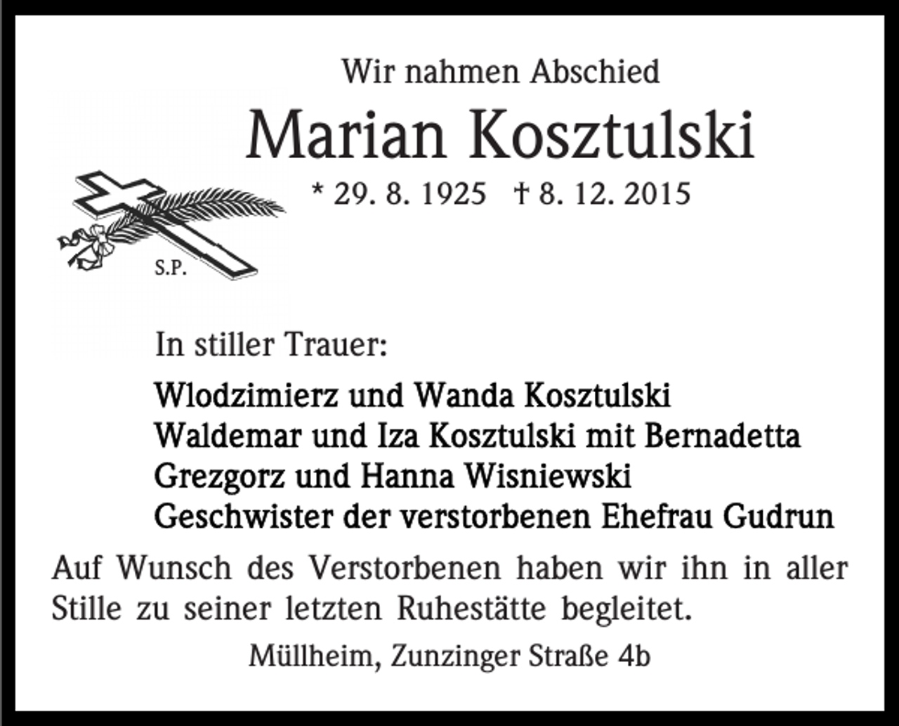 <p>Wir nahmen Abschied</p><p>Marian Kosztulski<br />* 29. 8. 1925 † 8. 12. 2015<br />S.P.</p><p>In stiller Trauer:</p><p>Auf Wunsch des Verstorbenen haben wir ihn in aller<br />Stille zu seiner letzten Ruhestätte begleitet.<br />Müllheim, Zunzinger Straße 4b</p>