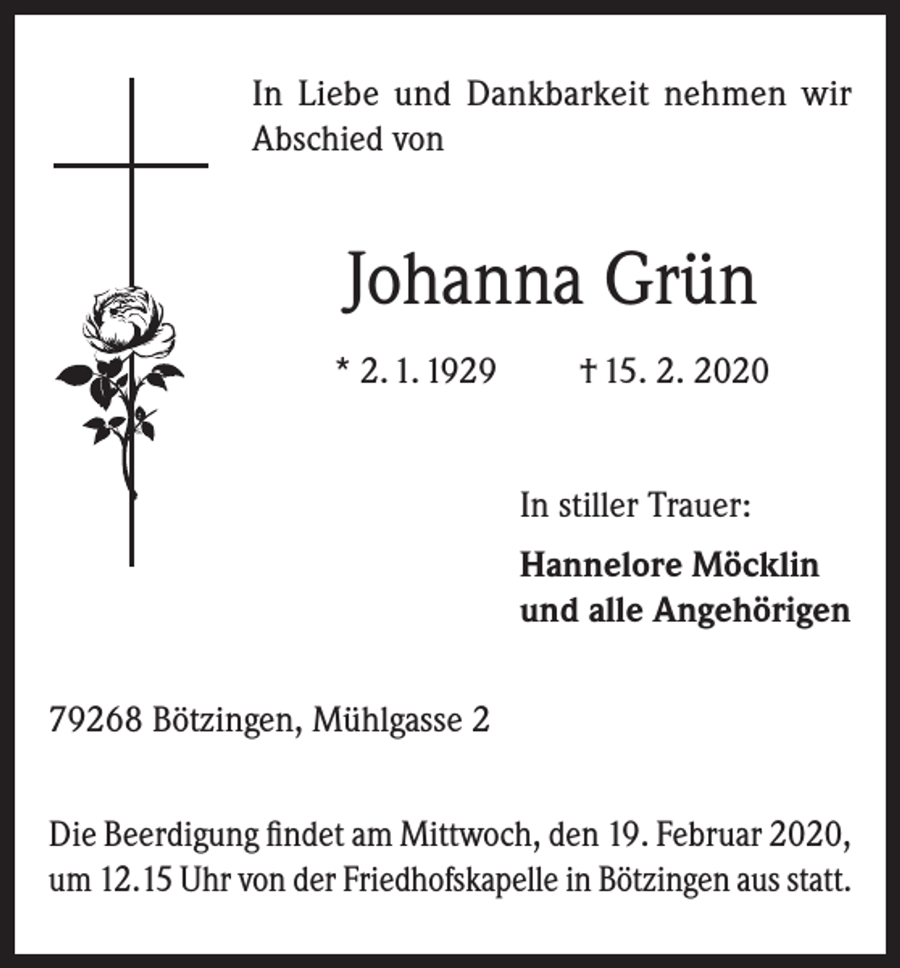<p>In Liebe und Dankbarkeit nehmen wir<br />Abschied von</p><p>Johanna Grün<br />* 2. 1. 1929</p><p>† 15. 2. 2020</p><p>In stiller Trauer:</p><p>Hannelore Möcklin<br />und alle Angehörigen</p><p>79268 Bötzingen, Mühlgasse 2<br />Die Beerdigung findet am Mittwoch, den 19. Februar 2020,<br />um 12.15 Uhr von der Friedhofskapelle in Bötzingen aus statt.</p>
