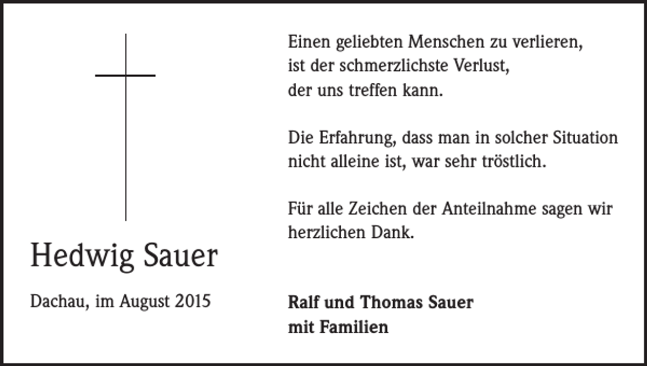 <p>Einen geliebten Menschen zu verlieren,<br />ist der schmerzlichste Verlust,<br />der uns treffen kann.<br />Die Erfahrung, dass man in solcher Situation<br />nicht alleine ist, war sehr tröstlich.</p><p>Hedwig Sauer<br />Dachau, im August 2015</p><p>Für alle Zeichen der Anteilnahme sagen wir<br />herzlichen Dank.<br />Ralf und Thomas Sauer<br />mit Familien</p>
