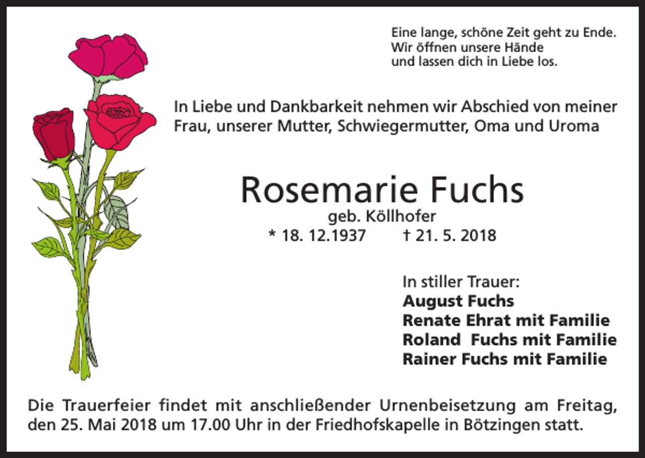 <p>Eine lange, schöne Zeit geht zu Ende.<br />Wir öffnen unsere Hände<br />und lassen dich in Liebe los.</p><p>In Liebe und Dankbarkeit nehmen wir Abschied von meiner<br />Frau, unserer Mutter, Schwiegermutter, Oma und Uroma</p><p>Rosemarie Fuchs<br />geb. Köllhofer<br />* 18. 12.1937<br />† 21. 5. 2018</p><p>In stiller Trauer:<br />August Fuchs<br />Renate Ehrat mit Familie<br />Roland Fuchs mit Familie<br />Rainer Fuchs mit Familie<br />Die Trauerfeier findet mit anschließender Urnenbeisetzung am Freitag,<br />den 25. Mai 2018 um 17.00 Uhr in der Friedhofskapelle in Bötzingen statt.</p>