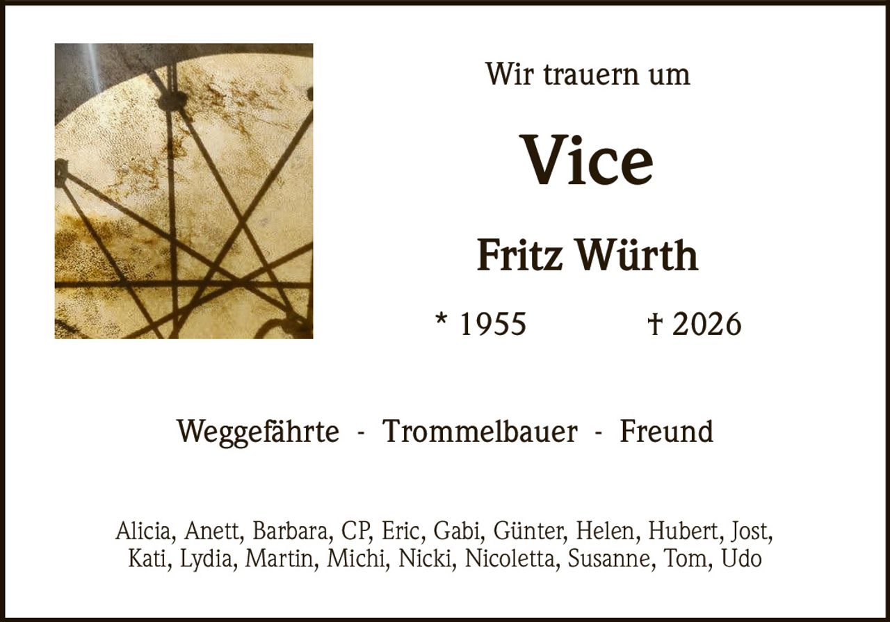 <p>Wir trauern um</p>

<p><strong>Vice</strong></p>

<p><strong>Fritz Würth</strong></p>

<p>* 1955 † 2026</p>

<p>Weggefährte - Trommelbauer - Freund</p>

<p>Alicia, Anett, Barbara, CP, Eric, Gabi, Günter, Helen, Hubert, Jost, Kati, Lydia, Martin, Michi, Nicki, Nicoletta, Susanne, Tom, Udo</p>