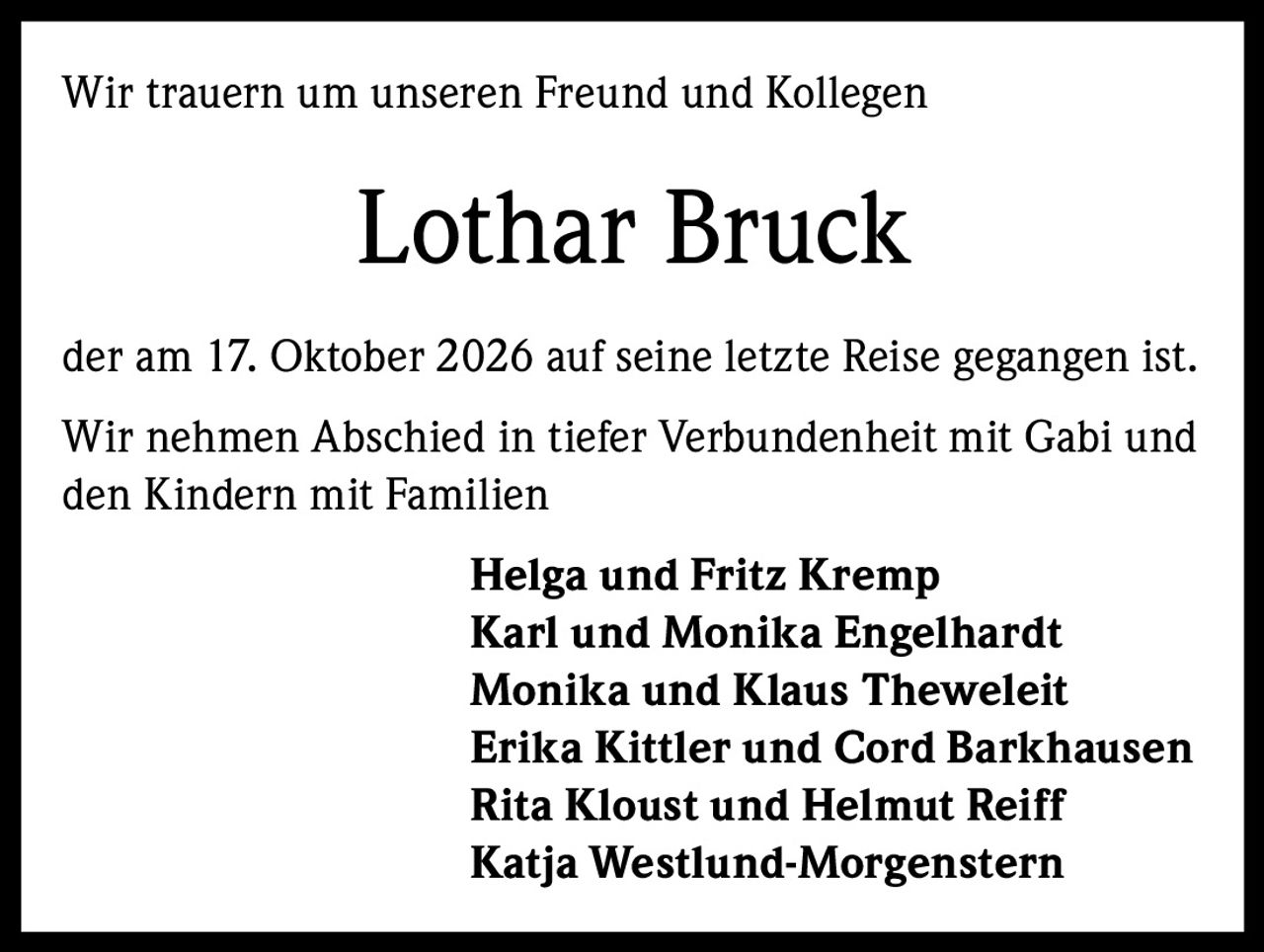 <p>Wir trauern um unseren Freund und Kollegen</p><p><strong>Lothar Bruck</strong></p><p>der am 17. Oktober 2026 auf seine letzte Reise gegangen ist.</p><p>Wir nehmen Abschied in tiefer Verbundenheit mit Gabi und den Kindern mit Familien</p><p><strong>Helga und Fritz Kremp<br>Karl und Monika Engelhardt<br>Monika und Klaus Theweleit<br>Erika Kittler und Cord Barkhausen<br>Rita Kloust und Helmut Reiff<br>Katja Westlund-Morgenstern</strong></p>