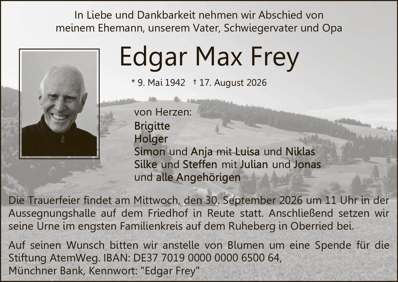 <p>In Liebe und Dankbarkeit nehmen wir Abschied von meinem Ehemann, unserem Vater, Schwiegervater und Opa von Herzen:</p>

<p><strong>Edgar Max Frey</strong><br>* 9. Mai 1942 † 17. August 2026</p>

<p><strong>von Herzen:</strong><br>
Brigitte<br>
Holger<br>
Simon und Anja mit Luisa und Niklas<br>
Silke und Steffen mit Julian und Jonas<br>
und alle Angehörigen</p>

<p>Die Trauerfeier findet am Mittwoch, den 30. September 2026 um 11 Uhr in der Aussegnungshalle auf dem Friedhof in Reute statt. Anschließend setzen wir seine Urne im engsten Familienkreis auf dem Ruheberg in Oberried bei.</p>

<p>Auf seinen Wunsch bitten wir anstelle von Blumen um eine Spende für die Stiftung AtemWeg. IBAN: DE37 7019 0000 0000 6500 64, Münchner Bank, Kennwort: "Edgar Frey"</p>