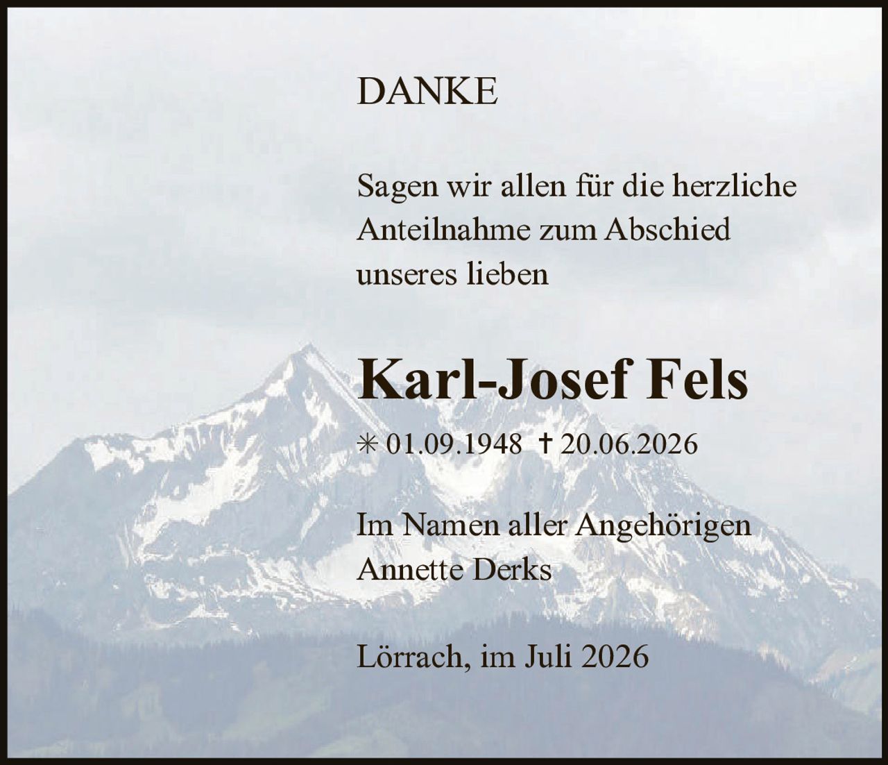 <p><strong>DANKE</strong></p>

<p>Sagen wir allen für die herzliche Anteilnahme zum Abschied unseres lieben</p>

<p><strong>Karl-Josef Fels</strong></p>

<p>* 01.09.1948  † 20.06.2026</p>

<p>Im Namen aller Angehörigen<br>Annette Derks</p>

<p>Lörrach, im Juli 2026</p>