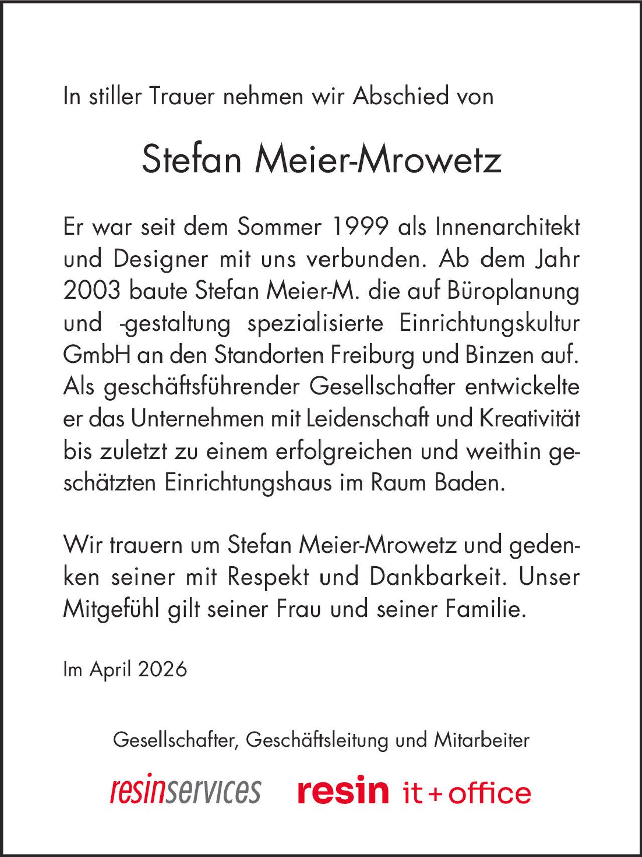 In stiller Trauer nehmen wir Abschied von

Stefan Meier-Mrowetz
Er war seit dem Sommer 1999 als Innenarchitekt
und Designer mit uns verbunden. Ab dem Jahr
2003 baute Stefan Meier-M. die auf Büroplanung
und ‐gestaltung spezialisierte Einrichtungskultur
GmbH an den Standorten Freiburg und Binzen auf.
Als geschäftsführender Gesellschafter entwickelte
er das Unternehmen mit Leidenschaft und Kreativität
bis zuletzt zu einem erfolgreichen und weithin geschätzten Einrichtungshaus im Raum Baden.
Wir trauern um Stefan Meier-Mrowetz und gedenken seiner mit Respekt und Dankbarkeit. Unser
Mitgefühl gilt seiner Frau und seiner Familie.
Im April 2026
Gesellschafter, Geschäftsleitung und Mitarbeiter