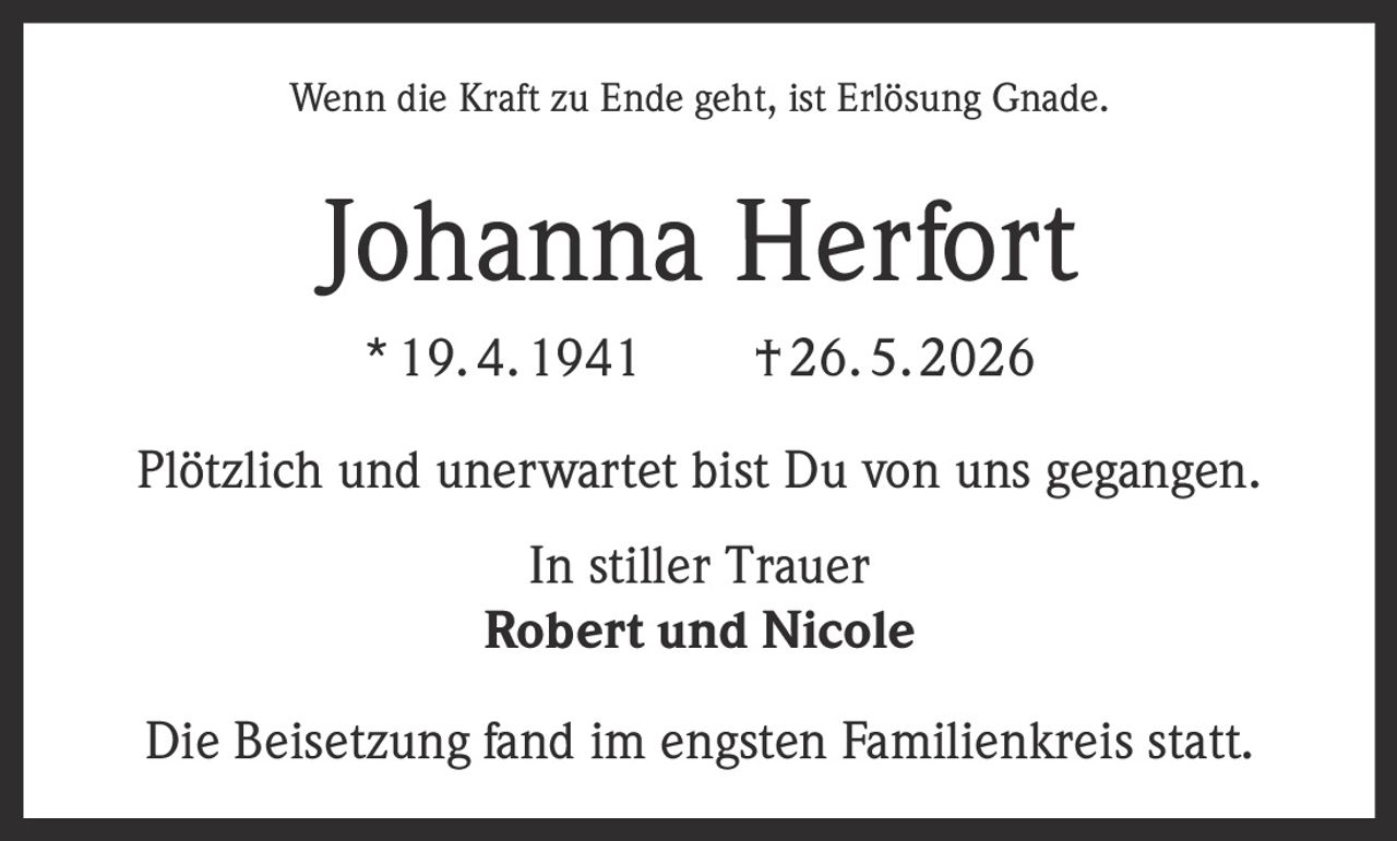 <p>Wenn die Kraft zu Ende geht, ist Erlösung Gnade.</p>

<p><strong>Johanna Herfort</strong><br>
* 19. 4. 1941 † 26. 5. 2026</p>

<p>Plötzlich und unerwartet bist Du von uns gegangen.</p>

<p>In stiller Trauer<br>
<strong>Robert und Nicole</strong></p>

<p>Die Beisetzung fand im engsten Familienkreis statt.</p>