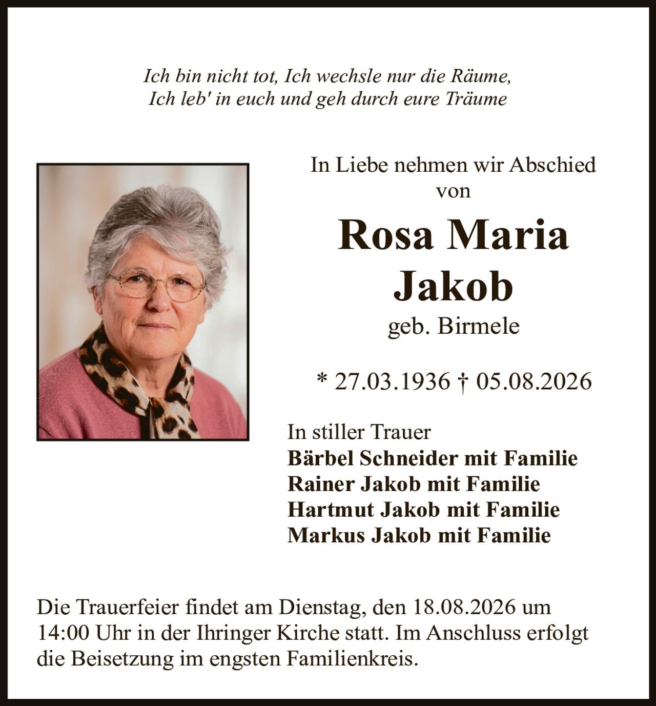 <p><i>Ich bin nicht tot, Ich wechsle nur die Räume,<br>Ich leb' in euch und geh durch eure Träume</i></p>

<p>In Liebe nehmen wir Abschied von</p>

<p><strong>Rosa Maria<br>Jakob</strong></p>

<p>geb. Birmele</p>

<p>* 27.03.1936 † 05.08.2026</p>

<p>In stiller Trauer<br>
<strong>Bärbel Schneider mit Familie<br>
Rainer Jakob mit Familie<br>
Hartmut Jakob mit Familie<br>
Markus Jakob mit Familie</strong></p>

<p>Die Trauerfeier findet am Dienstag, den 18.08.2026 um 14:00 Uhr in der Ihringer Kirche statt. Im Anschluss erfolgt die Beisetzung im engsten Familienkreis.</p>