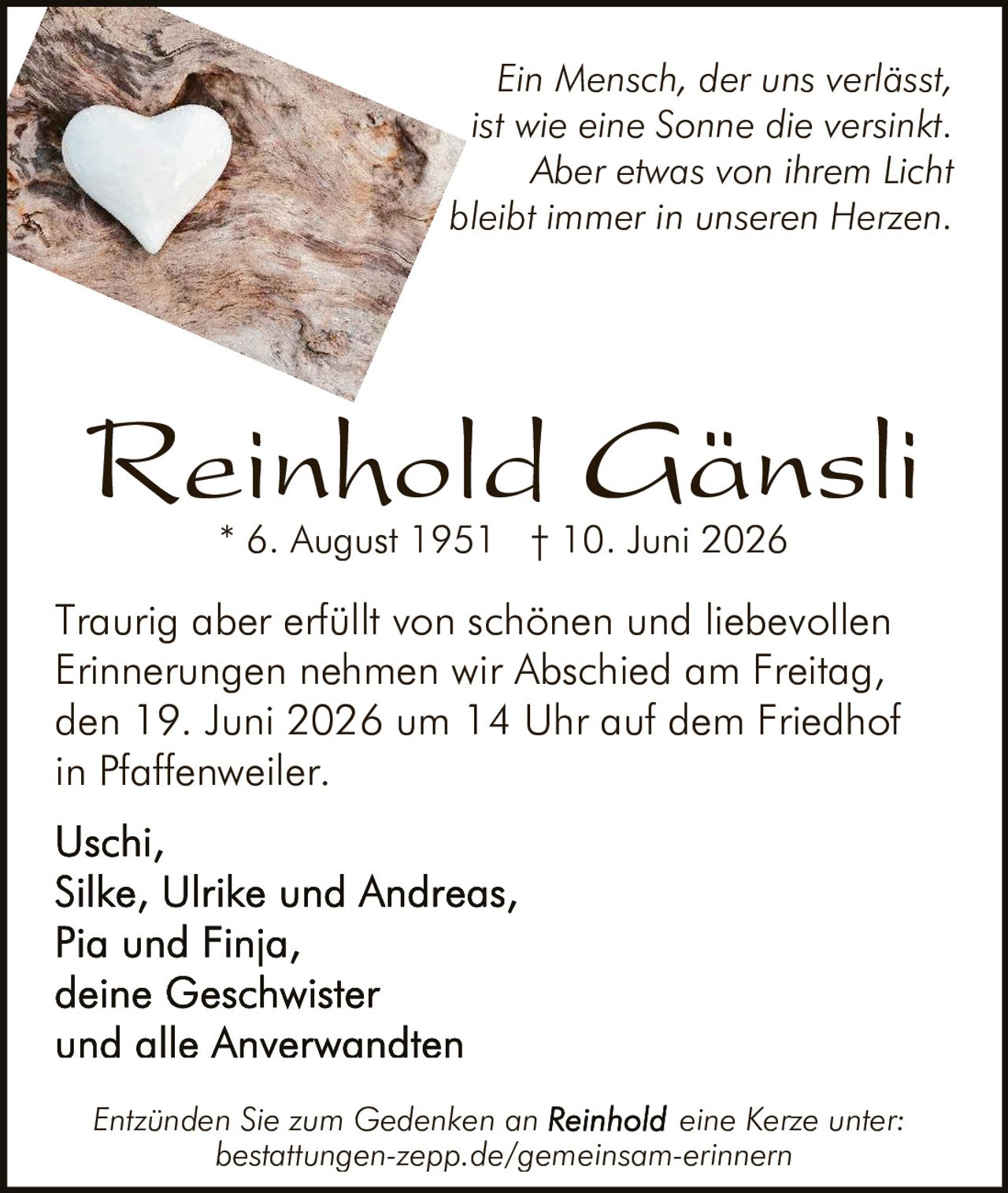 <p>Traurig aber erfüllt von schönen und liebevollen Erinnerungen nehmen wir Abschied am Freitag, den 19. Juni 2026 um 14 Uhr auf dem Friedhof in Pfaffenweiler.</p>

<p>* 6. August 1951 † 10. Juni 2026</p>

<p><i>Ein Mensch, der uns verlässt, ist wie eine Sonne die versinkt. Aber etwas von ihrem Licht bleibt immer in unseren Herzen.</i></p>

<p>Traurig aber erfüllt von schönen und liebevollen Erinnerungen nehmen wir Abschied am Freitag, den 19. Juni 2026 um 14 Uhr auf dem Friedhof in Pfaffenweiler.</p>

<p><strong>Uschi,</strong><br/>
<strong>Silke, Ulrike und Andreas,</strong><br/>
<strong>Pia und Finja,</strong><br/>
<strong>deine Geschwister</strong><br/>
<strong>und alle Anverwandten</strong></p>

<p><i>Entzünden Sie zum Gedenken an Reinhold eine Kerze unter: bestattungen-zepp.de/gemeinsam-erinnern</i></p>