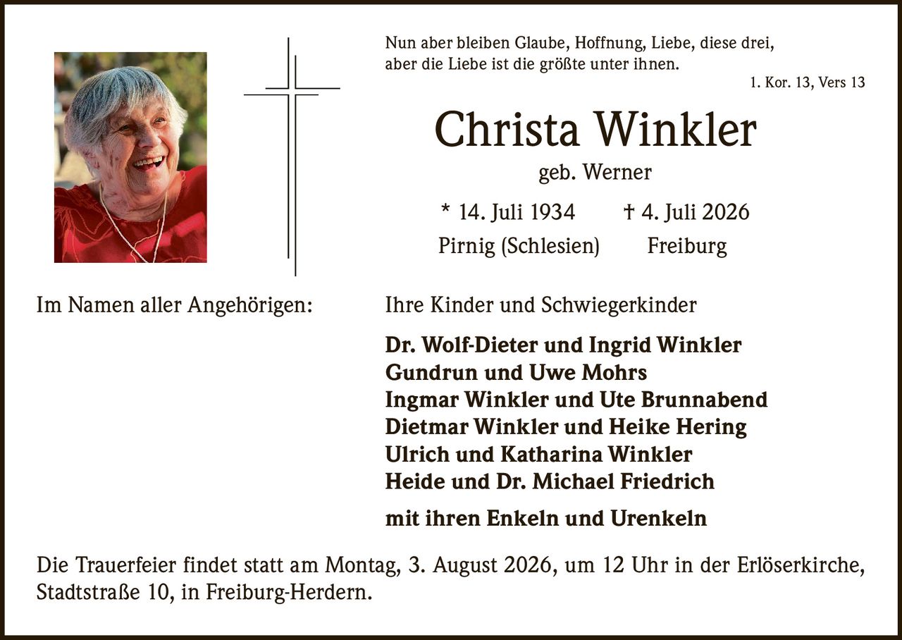 <p><i>Nun aber bleiben Glaube, Hoffnung, Liebe, diese drei, aber die Liebe ist die größte unter ihnen.<br>1. Kor. 13, Vers 13</i></p>

<p><strong>Christa Winkler</strong><br>geb. Werner</p>

<p>* 14. Juli 1934 † 4. Juli 2026<br>Pirnig (Schlesien) Freiburg</p>

<p>Im Namen aller Angehörigen: Ihre Kinder und Schwiegerkinder</p>

<p><strong>Dr. Wolf-Dieter und Ingrid Winkler<br>Gundrun und Uwe Mohrs<br>Ingmar Winkler und Ute Brunnabend<br>Dietmar Winkler und Heike Hering<br>Ulrich und Katharina Winkler<br>Heide und Dr. Michael Friedrich</strong></p>

<p>mit ihren Enkeln und Urenkeln</p>

<p>Die Trauerfeier findet statt am Montag, 3. August 2026, um 12 Uhr in der Erlöserkirche, Stadtstraße 10, in Freiburg-Herdern.</p>