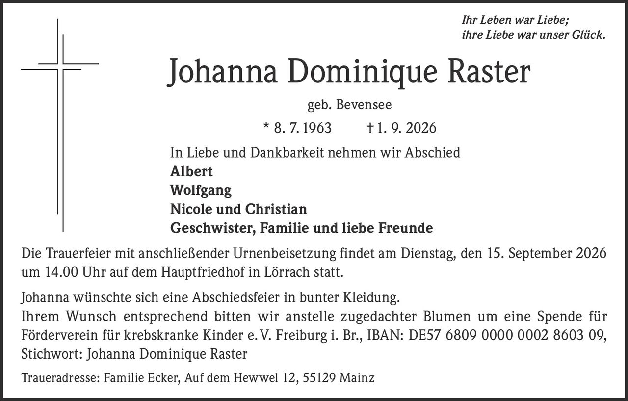 <p><i>Ihr Leben war Liebe; ihre Liebe war unser Glück.</i></p>

<p><strong>Johanna Dominique Raster</strong><br>geb. Bevensee<br>* 8. 7. 1963 † 1. 9. 2026</p>

<p>In Liebe und Dankbarkeit nehmen wir Abschied</p>

<p><strong>Albert<br>Wolfgang<br>Nicole und Christian<br>Geschwister, Familie und liebe Freunde</strong></p>

<p>Die Trauerfeier mit anschließender Urnenbeisetzung findet am Dienstag, den 15. September 2026 um 14.00 Uhr auf dem Hauptfriedhof in Lörrach statt.</p>

<p>Johanna wünschte sich eine Abschiedsfeier in bunter Kleidung. Ihrem Wunsch entsprechend bitten wir anstelle zugedachter Blumen um eine Spende für Förderverein für krebskranke Kinder e.V. Freiburg i. Br., IBAN: DE57 6809 0000 0002 8603 09, Stichwort: Johanna Dominique Raster</p>

<p>Traueradresse: Familie Ecker, Auf dem Hewwel 12, 55129 Mainz</p>