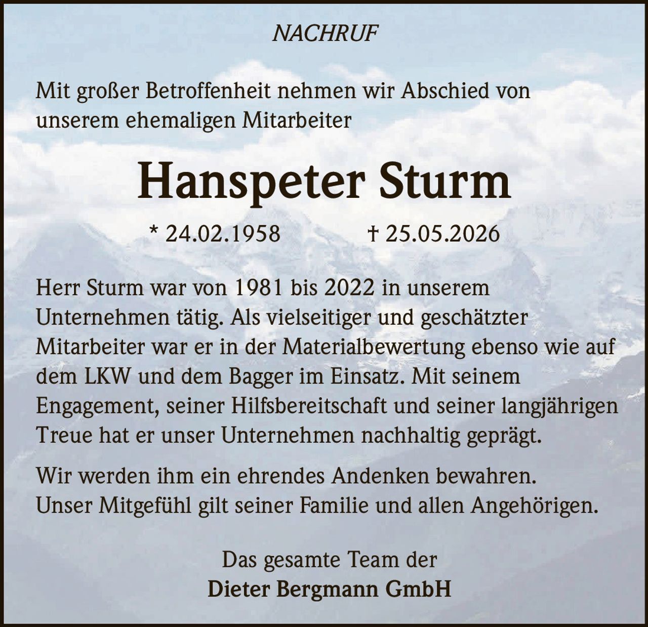 <p><strong>NACHRUF</strong></p>

<p>Mit großer Betroffenheit nehmen wir Abschied von unserem ehemaligen Mitarbeiter</p>

<p><strong>Hanspeter Sturm</strong></p>

<p>* 24.02.1958 † 25.05.2026</p>

<p>Herr Sturm war von 1981 bis 2022 in unserem Unternehmen tätig. Als vielseitiger und geschätzter Mitarbeiter war er in der Materialbewertung ebenso wie auf dem LKW und dem Bagger im Einsatz. Mit seinem Engagement, seiner Hilfsbereitschaft und seiner langjährigen Treue hat er unser Unternehmen nachhaltig geprägt.</p>

<p>Wir werden ihm ein ehrendes Andenken bewahren. Unser Mitgefühl gilt seiner Familie und allen Angehörigen.</p>

<p>Das gesamte Team der<br>Dieter Bergmann GmbH</p>