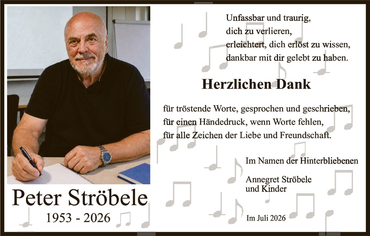 <p>Unfassbar und traurig,<br>dich zu verlieren,<br>erleichtert, dich erlöst zu wissen,<br>dankbar mit dir gelebt zu haben.</p><p><strong>Herzlichen Dank</strong></p><p>für tröstende Worte, gesprochen und geschrieben,<br>für einen Händedruck, wenn Worte fehlen,<br>für alle Zeichen der Liebe und Freundschaft.</p><p>Im Namen der Hinterbliebenen<br>Annegret Ströbele<br>und Kinder</p><p>Im Juli 2026</p>