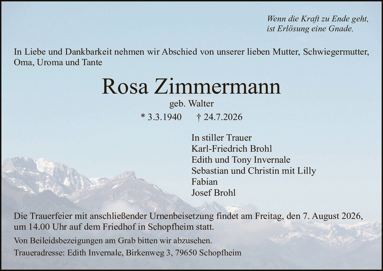 <p><i>Wenn die Kraft zu Ende geht, ist Erlösung eine Gnade.</i></p><p>In Liebe und Dankbarkeit nehmen wir Abschied von unserer lieben Mutter, Schwiegermutter, Oma, Uroma und Tante</p><p><strong>Rosa Zimmermann</strong><br>geb. Walter<br>* 3.3.1940 † 24.7.2026</p><p>In stiller Trauer<br>Karl-Friedrich Brohl<br>Edith und Tony Invernale<br>Sebastian und Christin mit Lilly<br>Fabian<br>Josef Brohl</p><p>Die Trauerfeier mit anschließender Urnenbeisetzung findet am Freitag, den 7. August 2026, um 14.00 Uhr auf dem Friedhof in Schopfheim statt.</p><p>Von Beileidsbezeigungen am Grab bitten wir abzusehen.</p><p>Traueradresse: Edith Invernale, Birkenweg 3, 79650 Schopfheim</p>