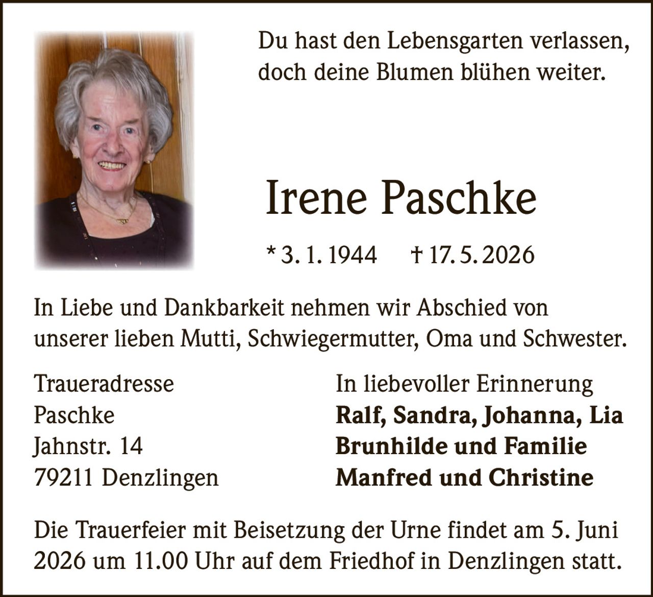 <p>Du hast den Lebensgarten verlassen,<br>doch deine Blumen blühen weiter.</p>

<p><strong>Irene Paschke</strong><br>* 3. 1. 1944 † 17. 5. 2026</p>

<p>In Liebe und Dankbarkeit nehmen wir Abschied von<br>unserer lieben Mutti, Schwiegermutter, Oma und Schwester.</p>

<p><strong>Traueradresse</strong><br>In liebevoller Erinnerung<br>Paschke Ralf, Sandra, Johanna, Lia<br>Jahnstr. 14 Brunhilde und Familie<br>79211 Denzlingen Manfred und Christine</p>

<p>Die Trauerfeier mit Beisetzung der Urne findet am 5. Juni<br>2026 um 11.00 Uhr auf dem Friedhof in Denzlingen statt.</p>