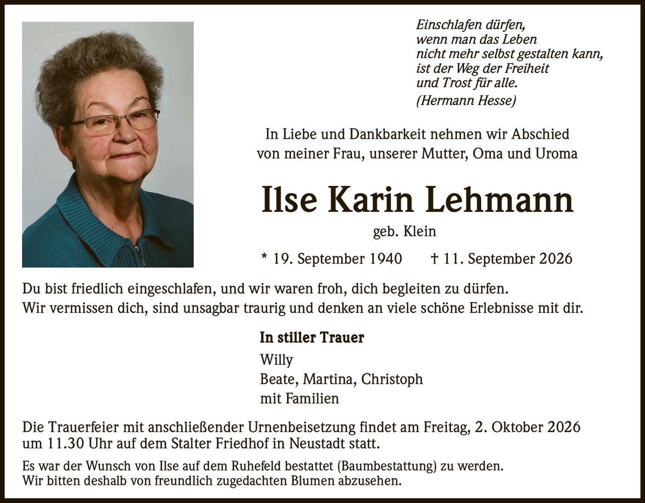 <p><i>Einschlafen dürfen,<br>wenn man das Leben<br>nicht mehr selbst gestalten kann,<br>ist der Weg der Freiheit<br>und Trost für alle.<br>(Hermann Hesse)</i></p>

<p>In Liebe und Dankbarkeit nehmen wir Abschied<br>von meiner Frau, unserer Mutter, Oma und Uroma</p>

<p><strong>Ilse Karin Lehmann</strong><br>geb. Klein</p>

<p>* 19. September 1940 † 11. September 2026</p>

<p>Du bist friedlich eingeschlafen, und wir waren froh, dich begleiten zu dürfen.<br>Wir vermissen dich, sind unsagbar traurig und denken an viele schöne Erlebnisse mit dir.</p>

<p><strong>In stiller Trauer</strong><br>Willy<br>Beate, Martina, Christoph<br>mit Familien</p>

<p>Die Trauerfeier mit anschließender Urnenbeisetzung findet am Freitag, 2. Oktober 2026<br>um 11.30 Uhr auf dem Stalter Friedhof in Neustadt statt.</p>

<p>Es war der Wunsch von Ilse auf dem Ruhefeld bestattet (Baumbestattung) zu werden.<br>Wir bitten deshalb von freundlich zugedachten Blumen abzusehen.</p>