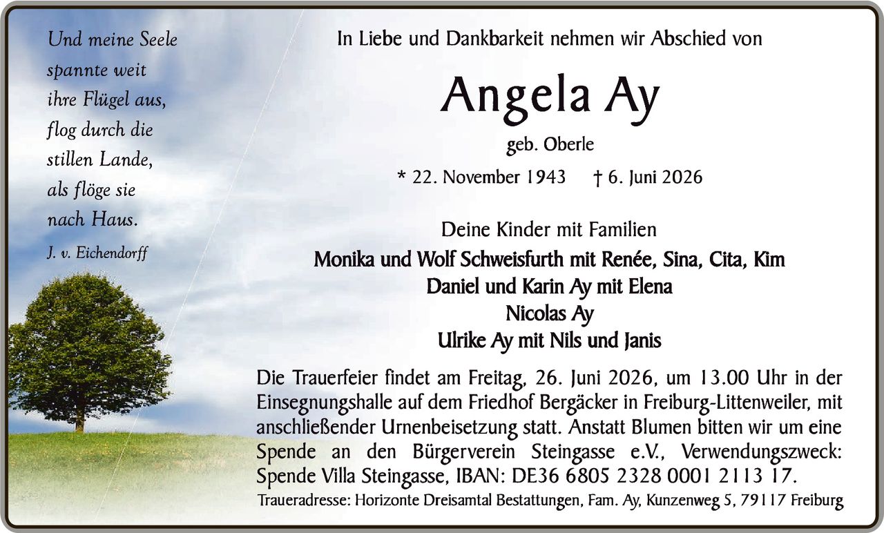 <p><i>Und meine Seele<br>spannte weit<br>ihre Flügel aus,<br>flog durch die<br>stillen Lande,<br>als flöge sie<br>nach Haus.<br>J. v. Eichendorff</i></p>

<p>In Liebe und Dankbarkeit nehmen wir Abschied von</p>

<p><strong>Angela Ay</strong><br>geb. Oberle<br>* 22. November 1943  † 6. Juni 2026</p>

<p><strong>Deine Kinder mit Familien</strong><br>Monika und Wolf Schweisfurth mit Renée, Sina, Cita, Kim<br>Daniel und Karin Ay mit Elena<br>Nicolas Ay<br>Ulrike Ay mit Nils und Janis</p>

<p>Die Trauerfeier findet am Freitag, 26. Juni 2026, um 13.00 Uhr in der Einsegnungshalle auf dem Friedhof Bergäcker in Freiburg-Littenweiler, mit anschließender Urnenbeisetzung statt. Anstatt Blumen bitten wir um eine Spende an den Bürgerverein Steingasse e.V., Verwendungszweck: Spende Villa Steingasse, IBAN: DE36 6805 2328 0001 2113 17.</p>

<p>Traueradresse: Horizonte Dreisamtal Bestattungen, Fam. Ay, Kunzenweg 5, 79117 Freiburg</p>