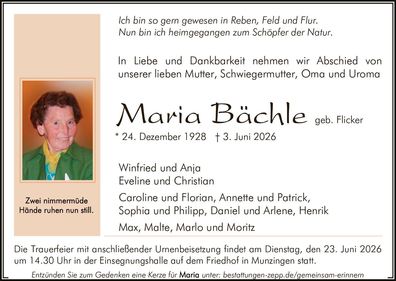 <p><i>Ich bin so gern gewesen in Reben, Feld und Flur.<br>Nun bin ich heimgegangen zum Schöpfer der Natur.</i></p><p>In Liebe und Dankbarkeit nehmen wir Abschied von unserer lieben Mutter, Schwiegermutter, Oma und Uroma</p><p><strong>Maria Bächle</strong> geb. Flicker<br>* 24. Dezember 1928 † 3. Juni 2026</p><p>Winfried und Anja<br>Eveline und Christian<br>Max, Malte, Marlo und Moritz<br>Caroline und Florian, Annette und Patrick,<br>Sophia und Philipp, Daniel und Arlene, Henrik</p><p>Die Trauerfeier mit anschließender Urnenbeisetzung findet am Dienstag, den 23. Juni 2026 um 14.30 Uhr in der Einsegnungshalle auf dem Friedhof in Munzingen statt.</p><p>Entzünden Sie zum Gedenken eine Kerze für unter: bestattungen-zepp.de/gemeinsam-erinnern</p><p><i>Zwei nimmermüde<br>Hände ruhen nun still.</i></p>