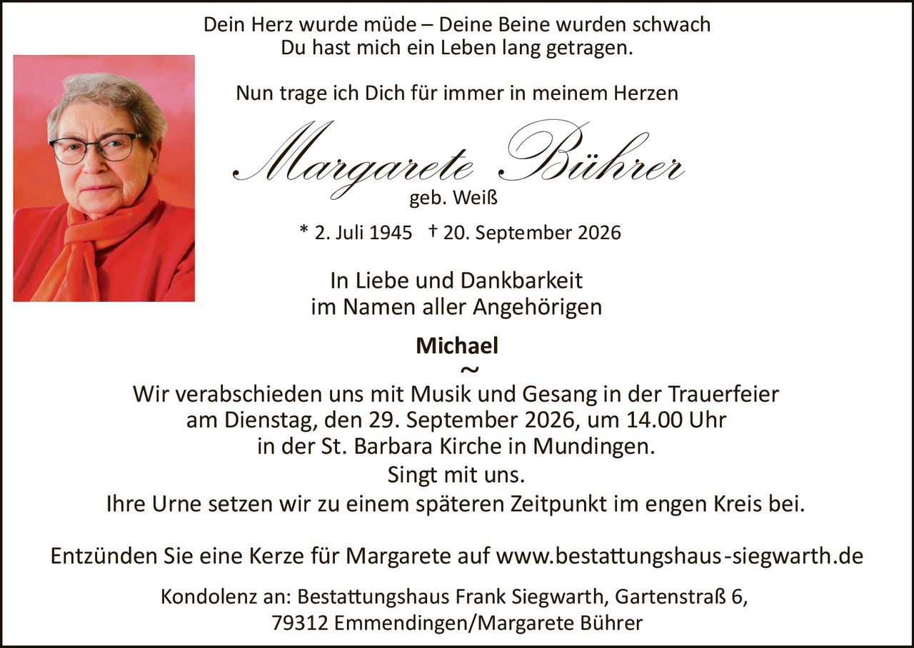 <p><strong>Dein Herz wurde müde – Deine Beine wurden schwach<br/>Du hast mich ein Leben lang getragen.</strong></p><p><strong>Nun trage ich Dich für immer in meinem Herzen</strong></p><p><i>Margarete Bührer</i><br/>geb. Weiß<br/>* 2. Juli 1945 † 20. September 2026</p><p><strong>In Liebe und Dankbarkeit<br/>im Namen aller Angehörigen</strong></p><p>Michael</p><p>~</p><p>Wir verabschieden uns mit Musik und Gesang in der Trauerfeier<br/>am Dienstag, den 29. September 2026, um 14.00 Uhr<br/>in der St. Barbara Kirche in Mundingen.<br/>Singt mit uns.</p><p>Ihre Urne setzen wir zu einem späteren Zeitpunkt im engen Kreis bei.</p><p>Entzünden Sie eine Kerze für Margarete auf www.bestattungshaus-siegwarth.de</p><p>Kondolenz an: Bestattungshaus Frank Siegwarth, Gartenstraße 6,<br/>79312 Emmendingen/Margarete Bührer</p>