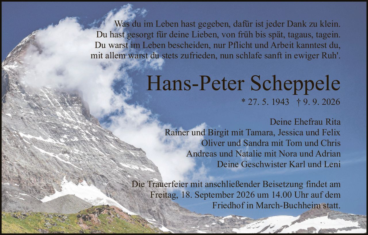 <p>Was du im Leben hast gegeben, dafür ist jeder Dank zu klein.<br>Du hast gesorgt für deine Lieben, von früh bis spät, tagaus, tagein.<br>Du warst im Leben bescheiden, nur Pflicht und Arbeit kanntest du,<br>mit allem warst du stets zufrieden, nun schlafe sanft in ewiger Ruh'.</p><p><strong>Hans-Peter Scheppele</strong><br>* 27. 5. 1943 † 9. 9. 2026</p><p>Deine Ehefrau Rita<br>Rainer und Birgit mit Tamara, Jessica und Felix<br>Oliver und Sandra mit Tom und Chris<br>Andreas und Natalie mit Nora und Adrian<br>Deine Geschwister Karl und Leni</p><p>Die Trauerfeier mit anschließender Beisetzung findet am<br>Freitag, 18. September 2026 um 14.00 Uhr auf dem<br>Friedhof in March-Buchheim statt.</p>