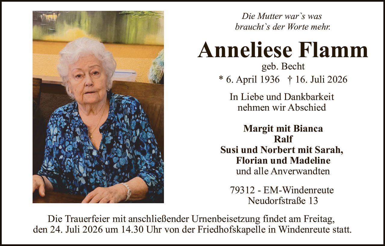 <p><i>Die Mutter war`s was braucht`s der Worte mehr</i></p>
<p><strong>Anneliese Flamm</strong><br>geb. Becht</p>
<p>* 6. April 1936 † 16. Juli 2026</p>
<p>In Liebe und Dankbarkeit nehmen wir Abschied</p>
<p><strong>Margit mit Bianca<br>Ralf<br>Susi und Norbert mit Sarah, Florian und Madeline<br>und alle Anverwandten</strong></p>
<p>79312 - EM-Windenreute<br>Neudorfstraße 13</p>
<p>Die Trauerfeier mit anschließender Urnenbeisetzung findet am Freitag, den 24. Juli 2026 um 14.30 Uhr von der Friedhofskapelle in Windenreute statt.</p>