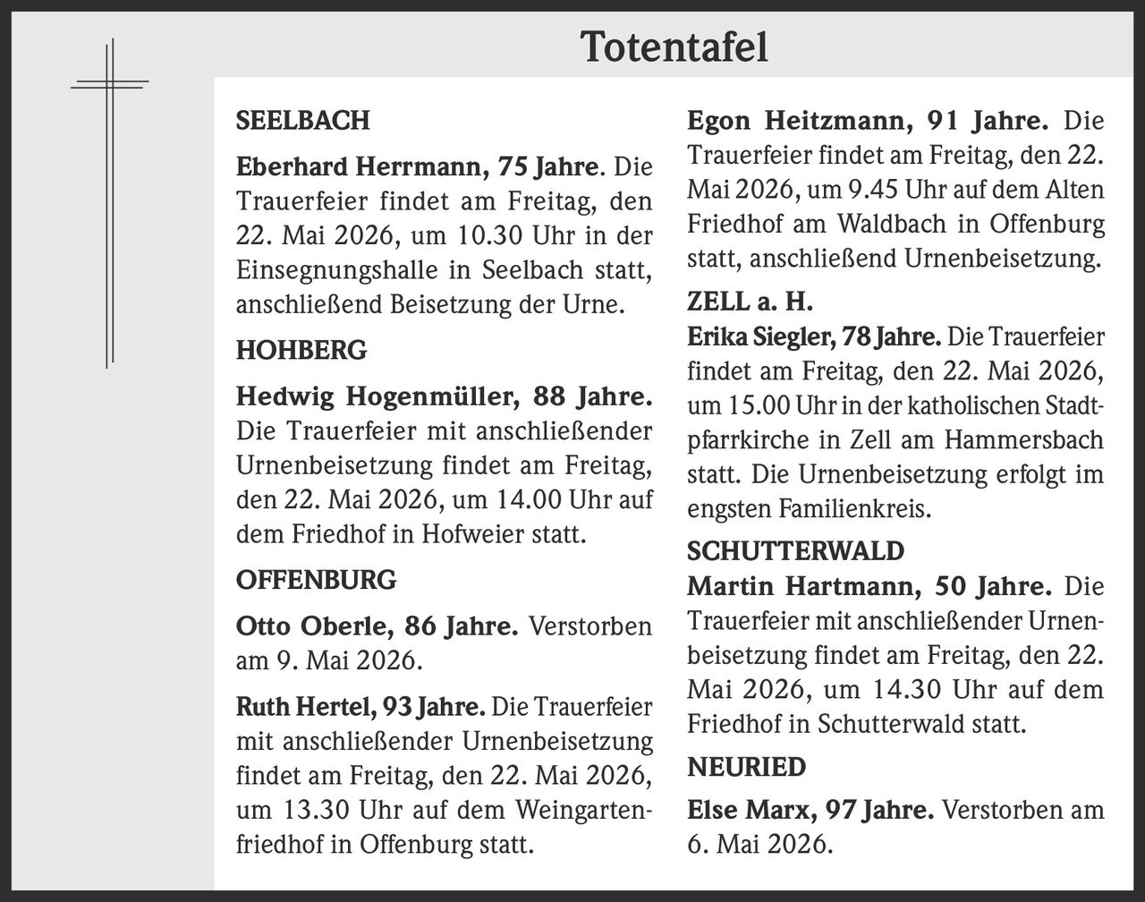 <p><strong>Totentafel</strong></p><p><strong>SEELBACH</strong><br><strong>Eberhard Herrmann, 75 Jahre.</strong> Die Trauerfeier findet am Freitag, den 22. Mai 2026, um 10.30 Uhr in der Einsegnungshalle in Seelbach statt, anschließend Beisetzung der Urne.</p><p><strong>HOHBERG</strong><br><strong>Hedwig Hogenmüller, 88 Jahre.</strong> Die Trauerfeier mit anschließender Urnenbeisetzung findet am Freitag, den 22. Mai 2026, um 14.00 Uhr auf dem Friedhof in Hofweier statt.</p><p><strong>OFFENBURG</strong><br><strong>Otto Oberle, 86 Jahre.</strong> Verstorben am 9. Mai 2026.<br><strong>Ruth Hertel, 93 Jahre.</strong> Die Trauerfeier mit anschließender Urnenbeisetzung findet am Freitag, den 22. Mai 2026, um 13.30 Uhr auf dem Weingartenfriedhof in Offenburg statt.<br><strong>Egon Heitzmann, 91 Jahre.</strong> Die Trauerfeier findet am Freitag, den 22. Mai 2026, um 9.45 Uhr auf dem Alten Friedhof am Waldbach in Offenburg statt, anschließend Urnenbeisetzung.</p><p><strong>ZELL a. H.</strong><br><strong>Erika Siegler, 78 Jahre.</strong> Die Trauerfeier findet am Freitag, den 22. Mai 2026, um 15.00 Uhr in der katholischen Stadtpfarrkirche in Zell am Hammersbach statt. Die Urnenbeisetzung erfolgt im engsten Familienkreis.</p><p><strong>SCHUTTERWALD</strong><br><strong>Martin Hartmann, 50 Jahre.</strong> Die Trauerfeier mit anschließender Urnenbeisetzung findet am Freitag, den 22. Mai 2026, um 14.30 Uhr auf dem Friedhof in Schutterwald statt.</p><p><strong>NEURIED</strong><br><strong>Else Marx, 97 Jahre.</strong> Verstorben am 6. Mai 2026.</p>