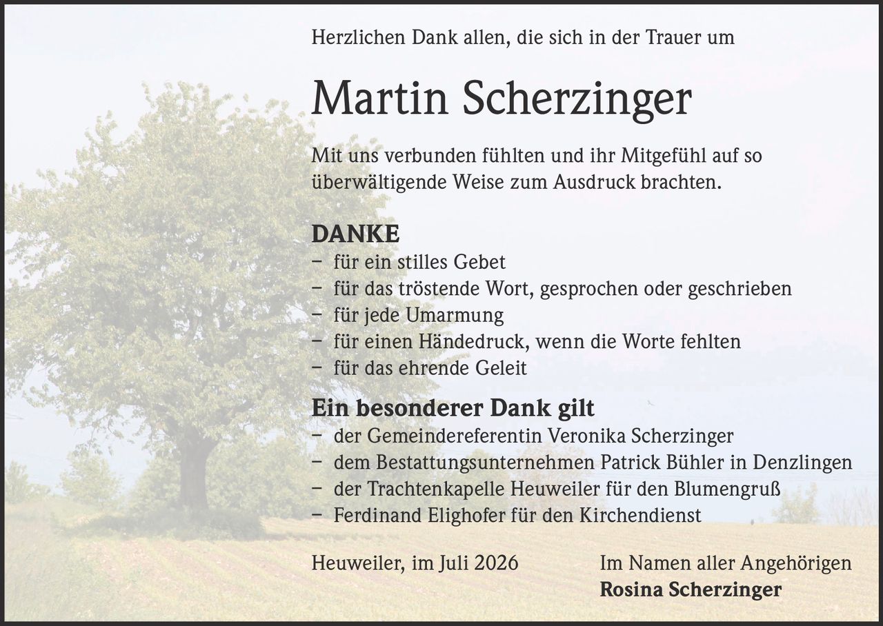 <p>Herzlichen Dank allen, die sich in der Trauer um</p>
<p><strong>Martin Scherzinger</strong></p>
<p>Mit uns verbunden fühlten und ihr Mitgefühl auf so überwältigende Weise zum Ausdruck brachten.</p>
<p><strong>DANKE</strong></p>
<p>– für ein stilles Gebet<br/>
– für das tröstende Wort, gesprochen oder geschrieben<br/>
– für jede Umarmung<br/>
– für einen Händedruck, wenn die Worte fehlten<br/>
– für das ehrende Geleit</p>
<p><strong>Ein besonderer Dank gilt</strong></p>
<p>– der Gemeindereferentin Veronika Scherzinger<br/>
– dem Bestattungsunternehmen Patrick Bühler in Denzlingen<br/>
– der Trachtenkapelle Heuweiler für den Blumengruß<br/>
– Ferdinand Elighofer für den Kirchendienst</p>
<p>Heuweiler, im Juli 2026 &nbsp;&nbsp;&nbsp;&nbsp;&nbsp;&nbsp;&nbsp;&nbsp;Im Namen aller Angehörigen<br/>
<strong>Rosina Scherzinger</strong></p>