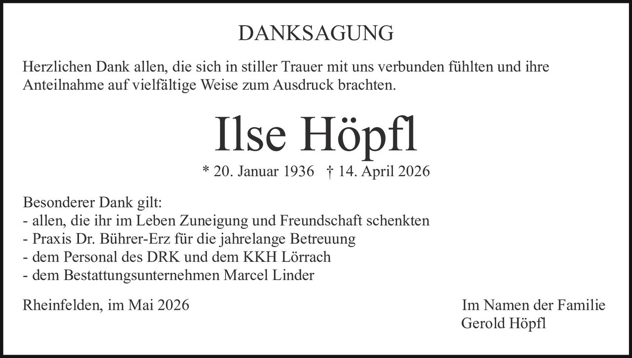 <p>DANKSAGUNG</p><p>Herzlichen Dank allen, die sich in stiller Trauer mit uns verbunden fühlten und ihre Anteilnahme auf vielfältige Weise zum Ausdruck brachten.</p><p><strong>Ilse Höpfl</strong><br>* 20. Januar 1936 † 14. April 2026</p><p>Besonderer Dank gilt:<br>- allen, die ihr im Leben Zuneigung und Freundschaft schenkten<br>- Praxis Dr. Bührer-Erz für die jahrelange Betreuung<br>- dem Personal des DRK und dem KKH Lörrach<br>- dem Bestattungsunternehmen Marcel Linder</p><p>Rheinfelden, im Mai 2026<br>Im Namen der Familie<br>Gerold Höpfl</p>