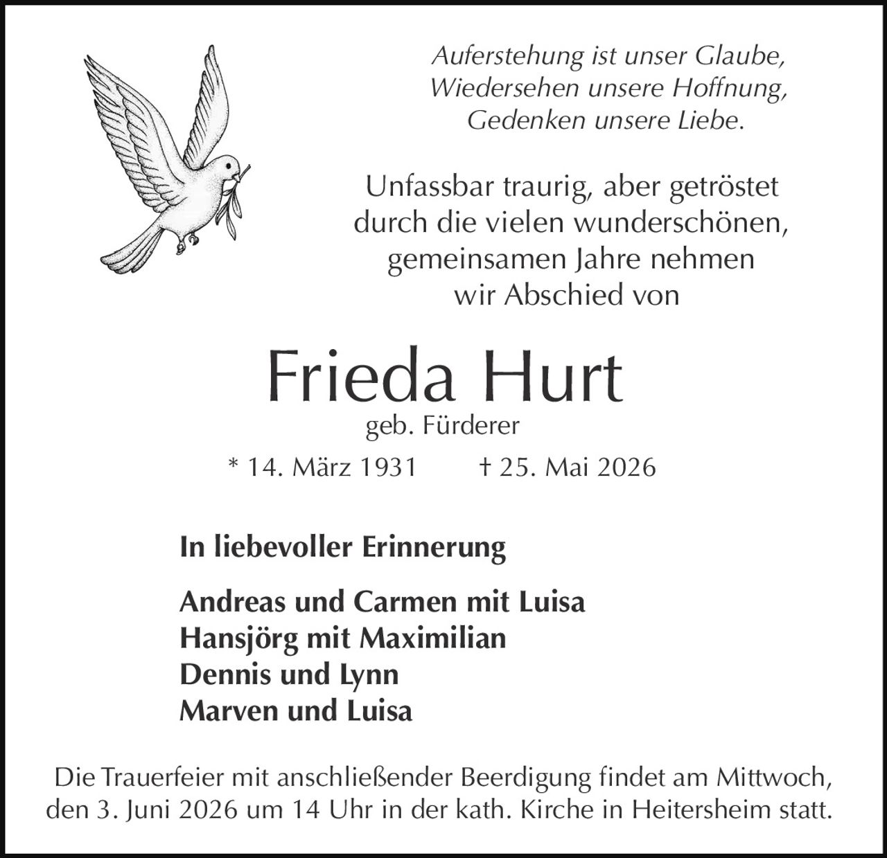 <p>Auferstehung ist unser Glaube,<br>Wiedersehen unsere Hoffnung,<br>Gedenken unsere Liebe.</p><p>Unfassbar traurig, aber getröstet<br>durch die vielen wunderschönen,<br>gemeinsamen Jahre nehmen<br>wir Abschied von</p><p><strong>Frieda Hurt</strong><br>geb. Fürderer<br>* 14. März 1931 † 25. Mai 2026</p><p>In liebevoller Erinnerung<br>Andreas und Carmen mit Luisa<br>Hansjörg mit Maximilian<br>Dennis und Lynn<br>Marven und Luisa</p><p>Die Trauerfeier mit anschließender Beerdigung findet am Mittwoch,<br>den 3. Juni 2026 um 14 Uhr in der kath. Kirche in Heitersheim statt.</p>