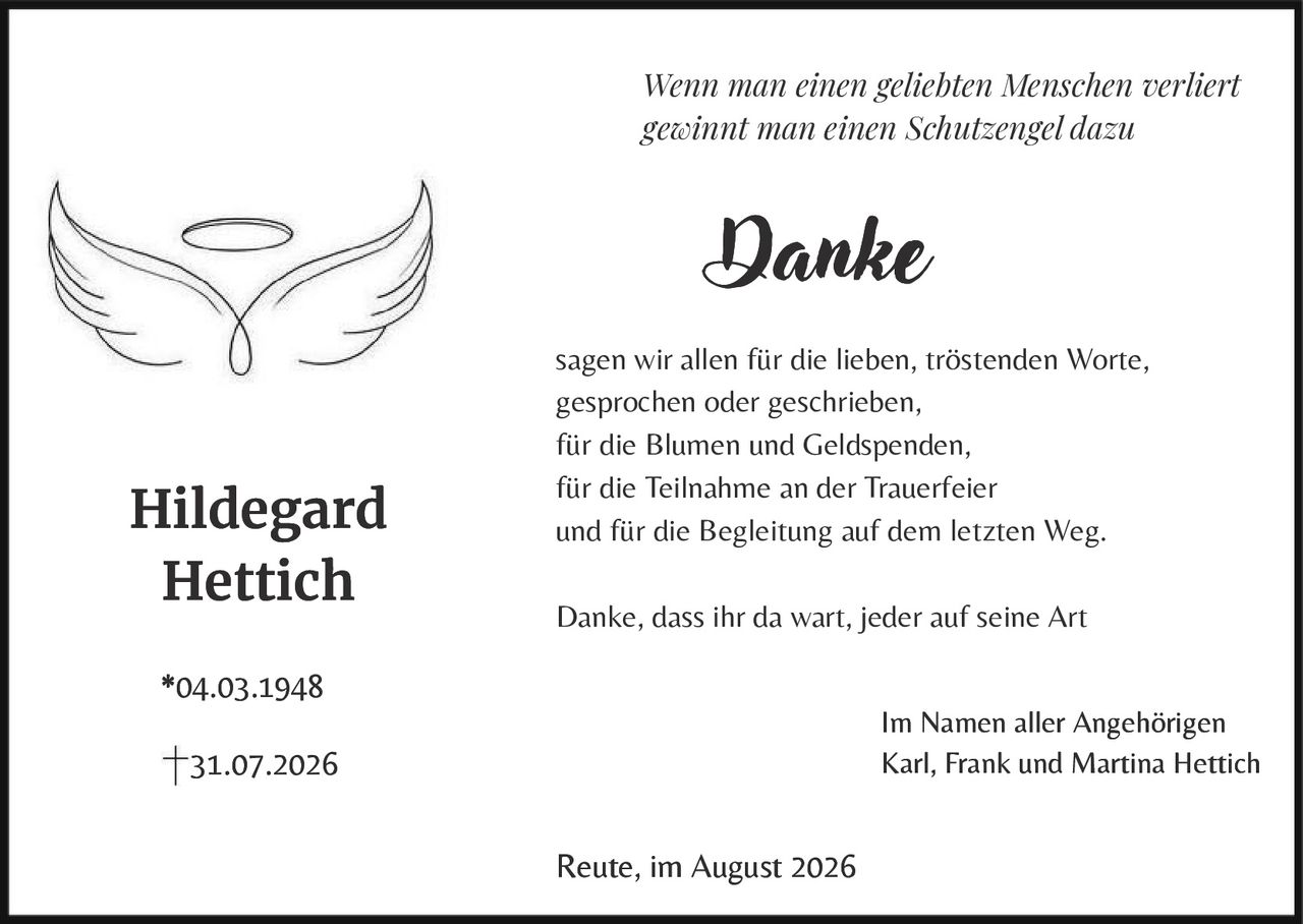 <p><i>Wenn man einen geliebten Menschen verliert gewinnt man einen Schutzengel dazu</i></p>

<p><strong>Danke</strong></p>

<p>sagen wir allen für die lieben, tröstenden Worte, gesprochen oder geschrieben,<br>für die Blumen und Geldspenden,<br>für die Teilnahme an der Trauerfeier<br>und für die Begleitung auf dem letzten Weg.</p>

<p>Danke, dass ihr da wart, jeder auf seine Art</p>

<p>Im Namen aller Angehörigen<br>Karl, Frank und Martina Hettich</p>

<p>Reute, im August 2026</p>