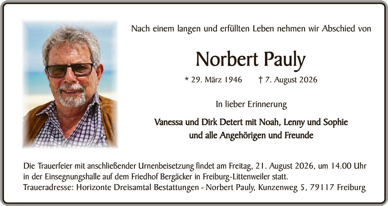 <p>Nach einem langen und erfüllten Leben nehmen wir Abschied von</p>

<p><strong>Norbert Pauly</strong></p>

<p>* 29. März 1946     † 7. August 2026</p>

<p><strong>In lieber Erinnerung</strong></p>

<p>Vanessa und Dirk Detert mit Noah, Lenny und Sophie<br/>
und alle Angehörigen und Freunde</p>

<p>Die Trauerfeier mit anschließender Urnenbeisetzung findet am Freitag, 21. August 2026, um 14.00 Uhr in der Einsegnungshalle auf dem Friedhof Bergäcker in Freiburg-Littenweiler statt.</p>

<p>Traueradresse: Horizonte Dreisamt Bestattungen - Norbert Pauly, Kunzenweg 5, 79117 Freiburg</p>