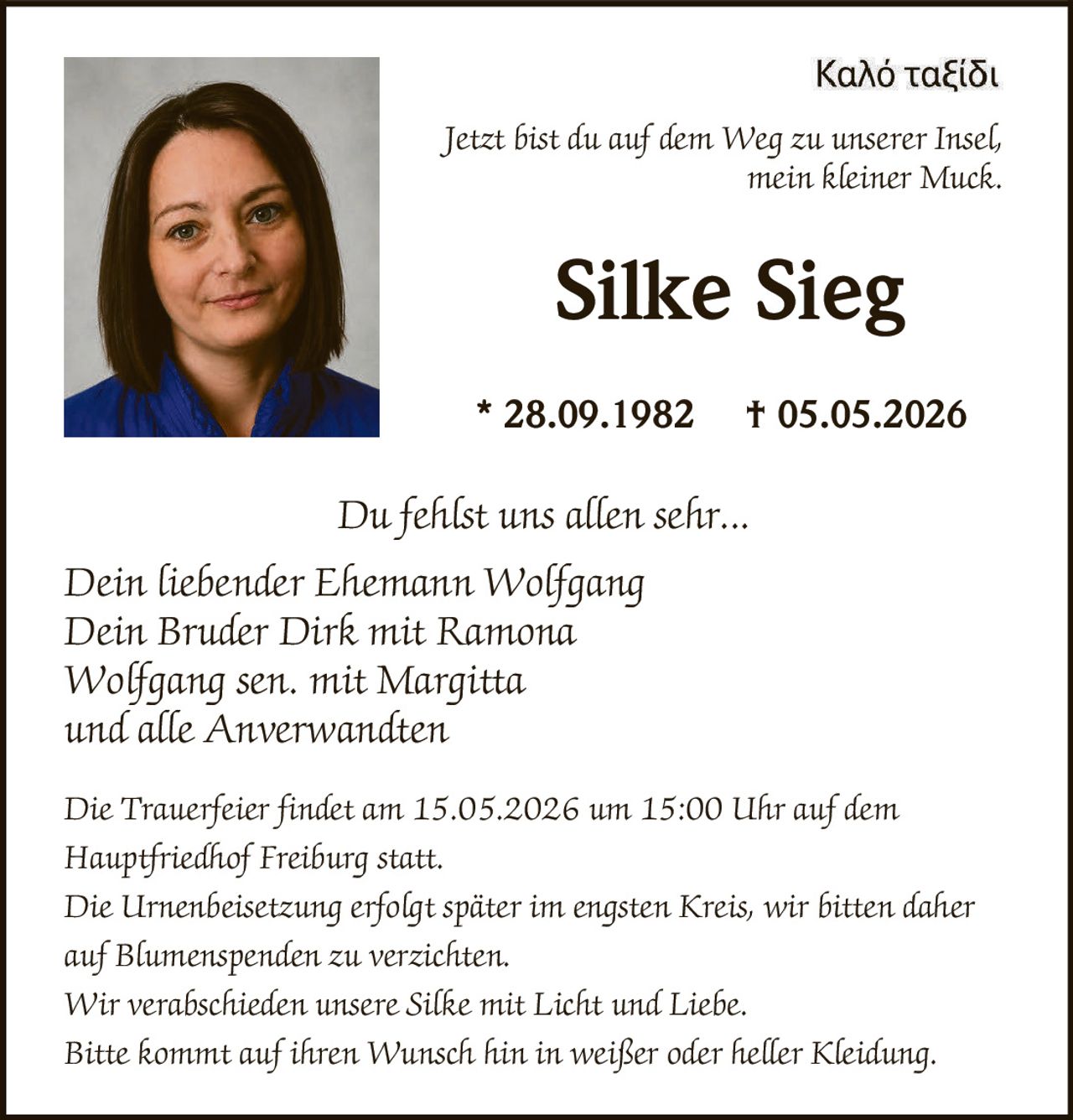 <p>Καλό ταξίδι<br>Jetzt bist du auf dem Weg zu unserer Insel,<br>mein kleiner Muck.</p><p><strong>Silke Sieg</strong><br>* 28.09.1982 † 05.05.2026</p><p>Du fehlst uns allen sehr...<br>Dein liebender Ehemann Wolfgang<br>Dein Bruder Dirk mit Ramona<br>Wolfgang sen. mit Margitta<br>und alle Anverwandten</p><p>Die Trauerfeier findet am 15.05.2026 um 15:00 Uhr auf dem<br>Hauptfriedhof Freiburg statt.<br>Die Urnenbeisetzung erfolgt später im engsten Kreis, wir bitten daher<br>auf Blumenspenden zu verzichten.<br>Wir verabschieden unsere Silke mit Licht und Liebe.<br>Bitte kommt auf ihren Wunsch hin in weißer oder heller Kleidung.</p>