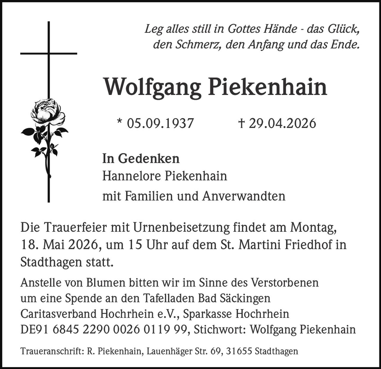 <p>Leg alles still in Gottes Hände - das Glück,<br>den Schmerz, den Anfang und das Ende.</p><p><strong>Wolfgang Piekenhain</strong><br>* 05.09.1937 † 29.04.2026</p><p>In Gedenken<br>Hannelore Piekenhain<br>mit Familien und Anverwandten</p><p>Die Trauerfeier mit Urnenbeisetzung findet am Montag,<br>18. Mai 2026, um 15 Uhr auf dem St. Martini Friedhof in<br>Stadthagen statt.</p><p>Anstelle von Blumen bitten wir im Sinne des Verstorbenen<br>um eine Spende an den Tafelladen Bad Säckingen<br>Caritasverband Hochrhein e.V., Sparkasse Hochrhein<br>DE91 6845 2290 0026 0119 99, Stichwort: Wolfgang Piekenhain</p><p>Traueranschrift: R. Piekenhain, Lauenhäger Str. 69, 31655 Stadthagen</p>