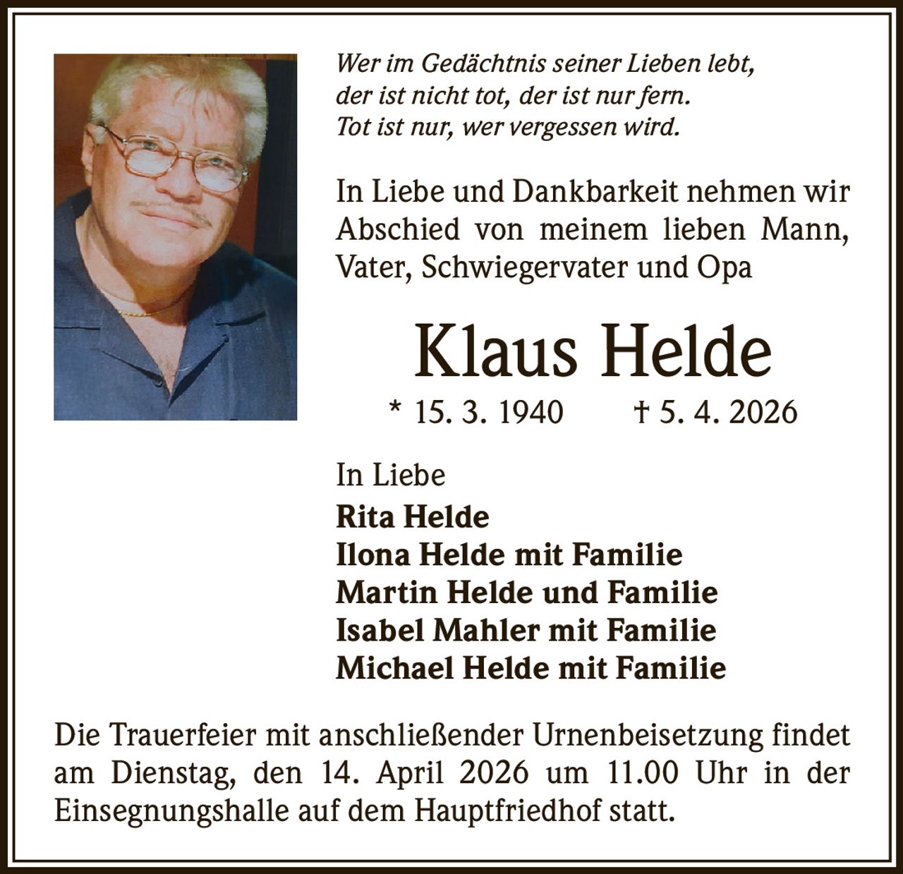 Wer im Gedächtnis seiner Lieben lebt,
der ist nicht tot, der ist nur fern.
Tot ist nur, wer vergessen wird.

In Liebe und Dankbarkeit nehmen wir
Abschied von meinem lieben Mann,
Vater, Schwiegervater und Opa

Klaus Helde

* 15. 3. 1940   † 5. 4. 2026
In Liebe
Rita Helde
Ilona Helde mit Familie
Martin Helde und Familie
Isabel Mahler mit Familie
Michael Helde mit Familie
Die Trauerfeier mit anschließender Urnenbeisetzung findet
am Dienstag, den 14. April 2026 um 11.00 Uhr in der
­Einsegnungshalle auf dem Hauptfriedhof statt.