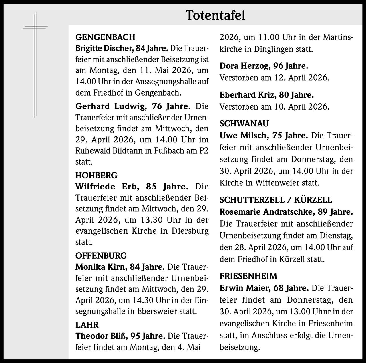Totentafel
GENGENBACH
Brigitte Discher, 84 Jahre. Die Trauerfeier mit anschließender Beisetzung ist
am Montag, den 11. Mai 2026, um
14.00 Uhr in der Aussegnungshalle auf
dem Friedhof in Gengenbach.
Gerhard Ludwig, 76 Jahre. Die
Trauerfeier mit anschließender Urnenbeisetzung findet am Mittwoch, den
29. April 2026, um 14.00 Uhr im
Ruhewald Bildtann in Fußbach am P2
statt.
HOHBERG
Wilfriede Erb, 85 Jahre. Die
Trauerfeier mit anschließender Beisetzung findet am Mittwoch, den 29.
April 2026, um 13.30 Uhr in der
evangelischen Kirche in Diersburg
statt.
OFFENBURG
Monika Kirn, 84 Jahre. Die Trauerfeier mit anschließender Urnenbeisetzung findet am Mittwoch, den 29.
April 2026, um 14.30 Uhr in der Einsegnungshalle in Ebersweier statt.
LAHR
Theodor Bliß, 95 Jahre. Die Trauerfeier findet am Montag, den 4. Mai

2026, um 11.00 Uhr in der Martinskirche in Dinglingen statt.
Dora Herzog, 96 Jahre.
Verstorben am 12. April 2026.
Eberhard Kriz, 80 Jahre.
Verstorben am 10. April 2026.
SCHWANAU
Uwe Milsch, 75 Jahre. Die Trauerfeier mit anschließender Urnenbeisetzung findet am Donnerstag, den
30. April 2026, um 14.00 Uhr in der
Kirche in Wittenweier statt.
SCHUTTERZELL / KÜRZELL
Rosemarie Andratschke, 89 Jahre.
Die Trauerfeier mit anschließender
Urnenbeisetzung findet am Dienstag,
den 28. April 2026, um 14.00 Uhr auf
dem Friedhof in Kürzell statt.
FRIESENHEIM
Erwin Maier, 68 Jahre. Die Trauerfeier findet am Donnerstag, den
30. April 2026, um 13.00 Uhnr in der
evangelischen Kirche in Friesenheim
statt, im Anschluss erfolgt die Urnenbeisetzung.