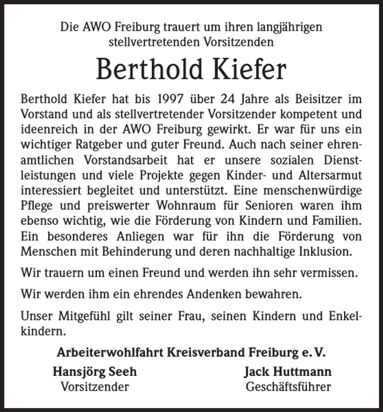 <p>Die AWO Freiburg trauert um ihren langjährigen<br />stellvertretenden Vorsitzenden</p><p>Berthold Kiefer<br />Berthold Kiefer hat bis 1997 über 24 Jahre als Beisitzer im<br />­Vorstand und als stellvertretender Vorsitzender kompetent und<br />ideenreich in der AWO Freiburg gewirkt. Er war für uns ein<br />wichtiger Ratgeber und guter Freund. Auch nach seiner ehren­<br />amtlichen Vorstandsarbeit hat er unsere sozialen Dienst­<br />leistungen und viele Projekte gegen Kinder- und Altersarmut<br />interessiert begleitet und unterstützt. Eine menschenwürdige<br />Pflege und preiswerter Wohnraum für Senioren waren ihm<br />ebenso wichtig, wie die Förderung von Kindern und Familien.<br />Ein besonderes Anliegen war für ihn die Förderung von<br />­Menschen mit Behinderung und deren nachhaltige Inklusion.<br />Wir trauern um einen Freund und werden ihn sehr vermissen.<br />Wir werden ihm ein ehrendes Andenken bewahren.<br />Unser Mitgefühl gilt seiner Frau, seinen Kindern und Enkel­<br />kindern.</p><p>Arbeiterwohlfahrt Kreisverband Freiburg e. V.<br />Hansjörg Seeh<br />Jack Huttmann<br />Vorsitzender<br />Geschäftsführer</p>