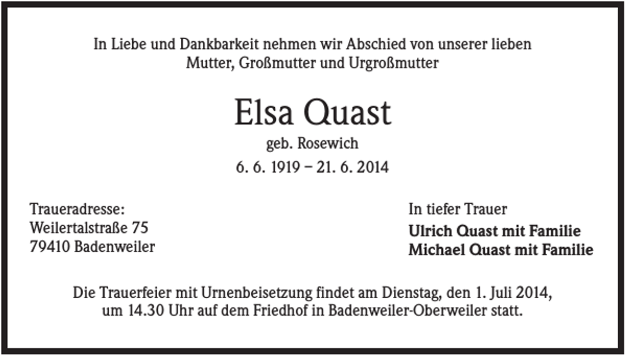 <p>In Liebe und Dankbarkeit nehmen wir Abschied von unserer lieben<br />Mutter, Großmutter und Urgroßmutter</p><p>Elsa Quast<br />geb. Rosewich<br />6. 6. 1919 – 21. 6. 2014<br />Traueradresse:<br />Weilertalstraße 75<br />79410 Badenweiler</p><p>In tiefer Trauer<br />Ulrich Quast mit Familie<br />Michael Quast mit Familie</p><p>Die Trauerfeier mit Urnenbeisetzung findet am Dienstag, den 1. Juli 2014,<br />um 14.30 Uhr auf dem Friedhof in Badenweiler-Oberweiler statt.</p>