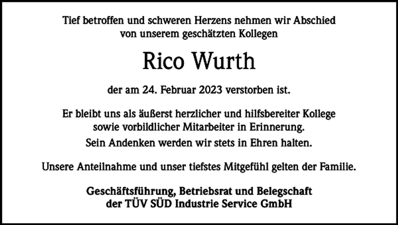 <p>Tief betroffen und schweren Herzens nehmen wir Abschied<br />von unserem geschätzten Kollegen</p><p>Rico Wurth<br />der am 24. Februar 2023 verstorben ist.<br />Er bleibt uns als äußerst herzlicher und hilfsbereiter Kollege<br />sowie vorbildlicher Mitarbeiter in Erinnerung.<br />Sein Andenken werden wir stets in Ehren halten.<br />Unsere Anteilnahme und unser tiefstes Mitgefühl gelten der Familie.<br />Geschäftsführung, Betriebsrat und Belegschaft<br />der TÜV SÜD Industrie Service GmbH</p>