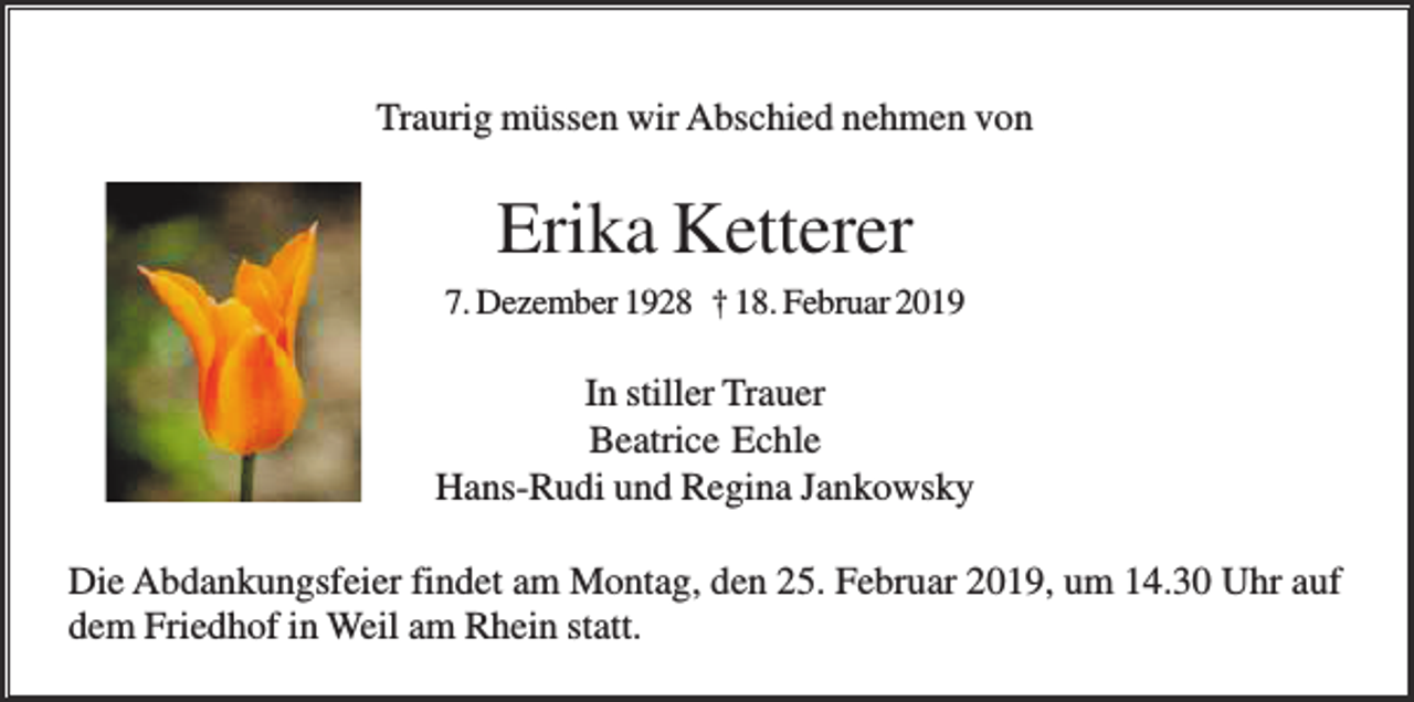 <p>Traurig müssen wir Abschied nehmen von</p><p>Erika Ketterer<br />7. Dezember 1928 † 18. Februar 2019</p><p>In stiller Trauer<br />Beatrice Echle<br />Hans-Rudi und Regina Jankowsky<br />Die Abdankungsfeier findet am Montag, den 25. Februar 2019, um 14.30 Uhr auf<br />dem Friedhof in Weil am Rhein statt.</p>