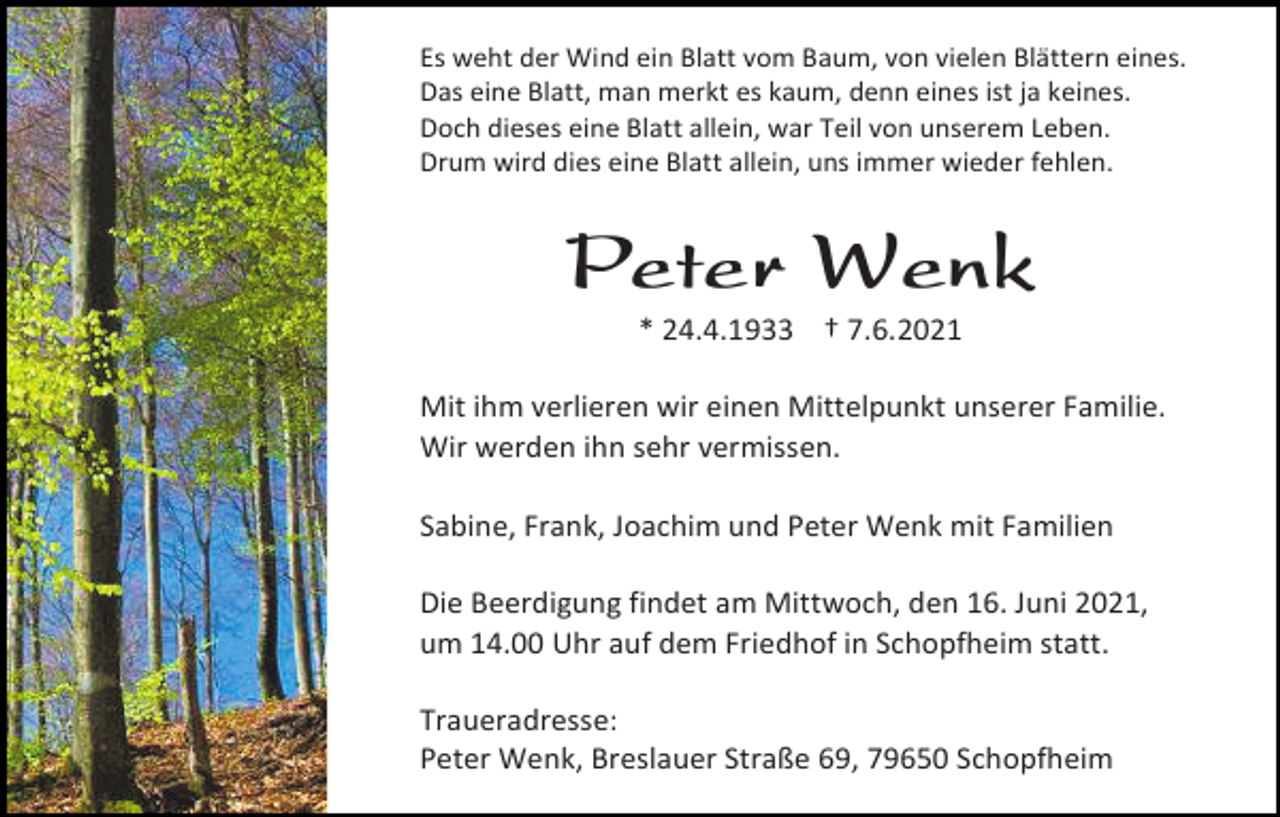 <p>Es weht der Wind ein Blatt vom Baum, von vielen Blättern eines.<br />Das eine Blatt, man merkt es kaum, denn eines ist ja keines.<br />Doch dieses eine Blatt allein, war Teil von unserem Leben.<br />Drum wird dies eine Blatt allein, uns immer wieder fehlen.</p><p>Peter Wenk<br />* 24.4.1933 † 7.6.2021<br />Mit ihm verlieren wir einen Mittelpunkt unserer Familie.<br />Wir werden ihn sehr vermissen.<br />Sabine, Frank, Joachim und Peter Wenk mit Familien<br />Die Beerdigung findet am Mittwoch, den 16. Juni 2021,<br />um 14.00 Uhr auf dem Friedhof in Schopfheim statt.<br />Traueradresse:<br />Peter Wenk, Breslauer Straße 69, 79650 Schopfheim</p>