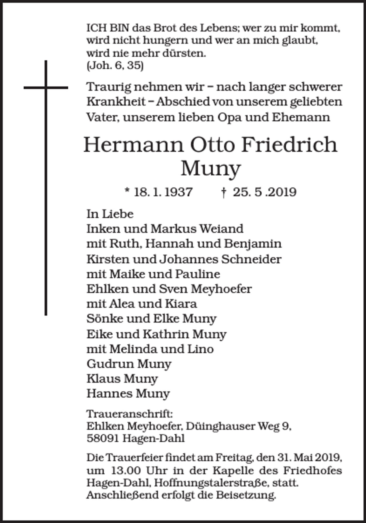 <p>ICH BIN das Brot des Lebens; wer zu mir kommt,<br />wird nicht hungern und wer an mich glaubt,<br />wird nie mehr dürsten.<br />(Joh. 6, 35)</p><p>Traurig nehmen wir – nach langer schwerer<br />Krankheit – Abschied von unserem geliebten<br />Vater, unserem lieben Opa und Ehemann</p><p>Hermann Otto Friedrich<br />Muny<br />* 18. 1. 1937</p><p>† 25. 5 .2019</p><p>In Liebe<br />Inken und Markus Weiand<br />mit Ruth, Hannah und Benjamin<br />Kirsten und Johannes Schneider<br />mit Maike und Pauline<br />Ehlken und Sven Meyhoefer<br />mit Alea und Kiara<br />Sönke und Elke Muny<br />Eike und Kathrin Muny<br />mit Melinda und Lino<br />Gudrun Muny<br />Klaus Muny<br />Hannes Muny<br />Traueranschrift:<br />Ehlken Meyhoefer, Düinghauser Weg 9,<br />58091 Hagen-Dahl<br />Die Trauerfeier findet am Freitag, den 31. Mai 2019,<br />um 13.00 Uhr in der Kapelle des Friedhofes<br />Hagen-Dahl, Hoffnungstalerstraße, statt.<br />Anschließend erfolgt die Beisetzung.</p>