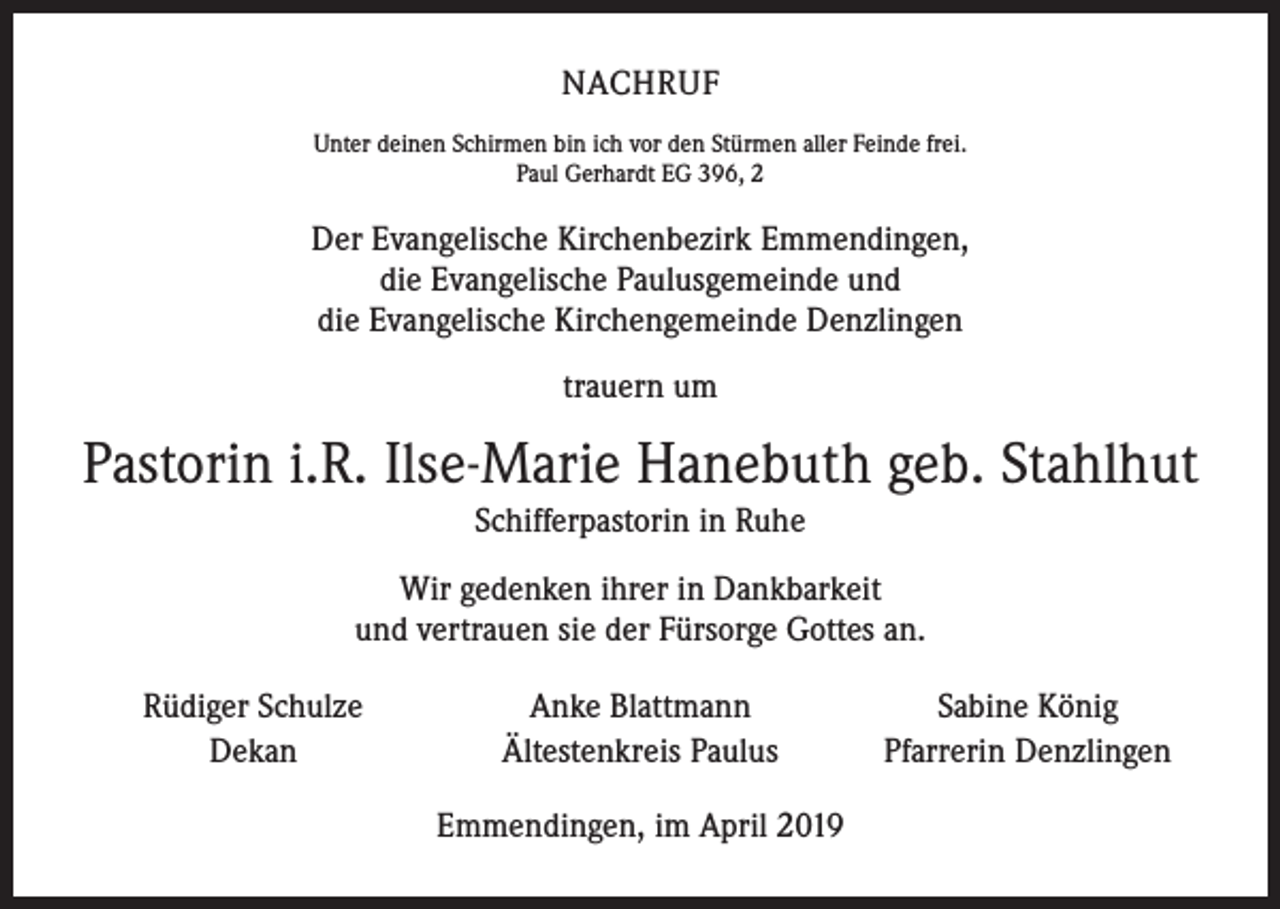 <p>NACHRUF<br />Unter deinen Schirmen bin ich vor den Stürmen aller Feinde frei.<br />Paul Gerhardt EG 396, 2</p><p>Der Evangelische Kirchenbezirk Emmendingen,<br />die Evangelische Paulusgemeinde und<br />die Evangelische Kirchengemeinde Denzlingen<br />trauern um</p><p>Pastorin i.R. Ilse-Marie Hanebuth geb. Stahlhut<br />Schifferpastorin in Ruhe<br />Wir gedenken ihrer in Dankbarkeit<br />und vertrauen sie der Fürsorge Gottes an.<br />Rüdiger Schulze<br />Dekan</p><p>Anke Blattmann<br />Ältestenkreis Paulus<br />Emmendingen, im April 2019</p><p>Sabine König<br />Pfarrerin Denzlingen</p>