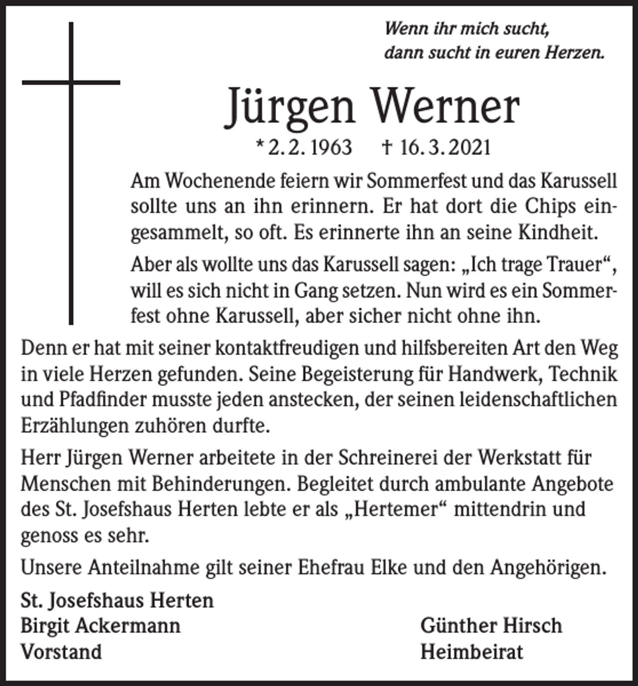 <p>Wenn ihr mich sucht,<br />dann sucht in euren Herzen.</p><p>Jürgen Werner</p><p>* 2. 2. 1963 † 16. 3. 2021<br />Am Wochenende feiern wir Sommerfest und das Karussell<br />sollte uns an ihn erinnern. Er hat dort die Chips eingesammelt, so oft. Es erinnerte ihn an seine Kindheit.<br />Aber als wollte uns das Karussell sagen: „Ich trage Trauer“,<br />will es sich nicht in Gang setzen. Nun wird es ein Sommerfest ohne Karussell, aber sicher nicht ohne ihn.<br />Denn er hat mit seiner kontaktfreudigen und hilfsbereiten Art den Weg<br />in viele Herzen gefunden. Seine Begeisterung für Handwerk, Technik<br />und Pfadfinder musste jeden anstecken, der seinen leidenschaftlichen<br />Erzählungen zuhören durfte.<br />Herr Jürgen Werner arbeitete in der Schreinerei der Werkstatt für<br />Menschen mit Behinderungen. Begleitet durch ambulante Angebote<br />des St. Josefshaus Herten lebte er als „Hertemer“ mittendrin und<br />genoss es sehr.<br />Unsere Anteilnahme gilt seiner Ehefrau Elke und den Angehörigen.<br />St. Josefshaus Herten<br />Birgit Ackermann<br />Günther Hirsch<br />Vorstand<br />Heimbeirat</p>